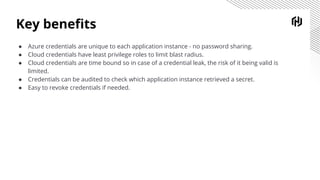 Key beneﬁts
● Azure credentials are unique to each application instance - no password sharing.
● Cloud credentials have least privilege roles to limit blast radius.
● Cloud credentials are time bound so in case of a credential leak, the risk of it being valid is
limited.
● Credentials can be audited to check which application instance retrieved a secret.
● Easy to revoke credentials if needed.
 