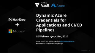 © 2019 HashiCorp
Dynamic Azure
Credentials for
Applications and CI/CD
Pipelines
SE Webinar - July 21st, 2020
Kawsar Kamal - Staﬀ Solution Engineer (http://kawsark.gitlab.io)
Brianna DeLuca - Sr. Field Marketing Manager
 