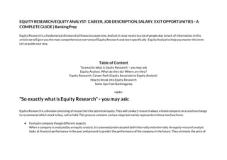EQUITYRESEARCH/EQUITYANALYST: CAREER, JOB DESCRIPTION,SALARY, EXITOPPORTUNITIES - A
COMPLETE GUIDE | BankingPrep
Equity Researchis a fundamentaldivisionofallfinancialcorporates.Andyet it stays mystictoa lot ofpeopledue tolack of information.Inthis
articlewewillgiveyouthemost comprehensiveoverviewofEquity Researchandmorespecifically-EquityAnalyst tohelpyoumasterthis term.
Let us guideyour way.
Table of Content
“So exactly what is Equity Research” - you may ask
Equity Analyst: What do they do/ Where are they?
Equity Research: Career Path (Equity Associate to Equity Analyst)
How to break into Equity Research
Some tips from Bankingprep
<ảnh>
“So exactly what isEquity Research” - youmay ask:
Equity Researchis a divisionconsisting ofresearchersforpotentialequity.They willconduct researchabout a listedcompany ona stockexchange
torecommend which stocktobuy, sellorhold. This process contains various steps but mainly representsinthesetwofunctions:
● Evaluatecompany thoughdifferent aspects:
When a company is analyzedby anequity analyst,it is assessedandevaluated bothinternallyandexternally.Anequity researchanalyst
looks at financialperformanceinthepast andpresent topredict theperformanceofthecompany in thefuture.They estimate thepriceof
 