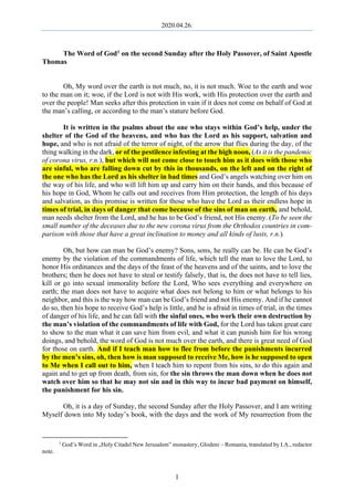 2020.04.26.
1
The Word of God1 on the second Sunday after the Holy Passover, of Saint Apostle
Thomas
Oh, My word over the earth is not much, no, it is not much. Woe to the earth and woe
to the man on it; woe, if the Lord is not with His work, with His protection over the earth and
over the people! Man seeks after this protection in vain if it does not come on behalf of God at
the man’s calling, or according to the man’s stature before God.
It is written in the psalms about the one who stays within God’s help, under the
shelter of the God of the heavens, and who has the Lord as his support, salvation and
hope, and who is not afraid of the terror of night, of the arrow that flies during the day, of the
thing walking in the dark, or of the pestilence infesting at the high noon, (As it is the pandemic
of corona virus, r.n.), but which will not come close to touch him as it does with those who
are sinful, who are falling down cut by this in thousands, on the left and on the right of
the one who has the Lord as his shelter in bad times and God’s angels watching over him on
the way of his life, and who will lift him up and carry him on their hands, and this because of
his hope in God, Whom he calls out and receives from Him protection, the length of his days
and salvation, as this promise is written for those who have the Lord as their endless hope in
times of trial, in days of danger that come because of the sins of man on earth, and behold,
man needs shelter from the Lord, and he has to be God’s friend, not His enemy. (To be seen the
small number of the deceases due to the new corona virus from the Orthodox countries in com-
parison with those that have a great inclination to money and all kinds of lusts, r.n.).
Oh, but how can man be God’s enemy? Sons, sons, he really can be. He can be God’s
enemy by the violation of the commandments of life, which tell the man to love the Lord, to
honor His ordinances and the days of the feast of the heavens and of the saints, and to love the
brothers; then he does not have to steal or testify falsely, that is, the does not have to tell lies,
kill or go into sexual immorality before the Lord, Who sees everything and everywhere on
earth; the man does not have to acquire what does not belong to him or what belongs to his
neighbor, and this is the way how man can be God’s friend and not His enemy. And if he cannot
do so, then his hope to receive God’s help is little, and he is afraid in times of trial, in the times
of danger of his life, and he can fall with the sinful ones, who work their own destruction by
the man’s violation of the commandments of life with God, for the Lord has taken great care
to show to the man what it can save him from evil, and what it can punish him for his wrong
doings, and behold, the word of God is not much over the earth, and there is great need of God
for those on earth. And if I teach man how to flee from before the punishments incurred
by the men’s sins, oh, then how is man supposed to receive Me, how is he supposed to open
to Me when I call out to him, when I teach him to repent from his sins, to do this again and
again and to get up from death, from sin, for the sin throws the man down when he does not
watch over him so that he may not sin and in this way to incur bad payment on himself,
the punishment for his sin.
Oh, it is a day of Sunday, the second Sunday after the Holy Passover, and I am writing
Myself down into My today’s book, with the days and the work of My resurrection from the
1
God’s Word in „Holy Citadel New Jerusalem” monastery, Glodeni – Romania, translated by I.A., redactor
note.
 