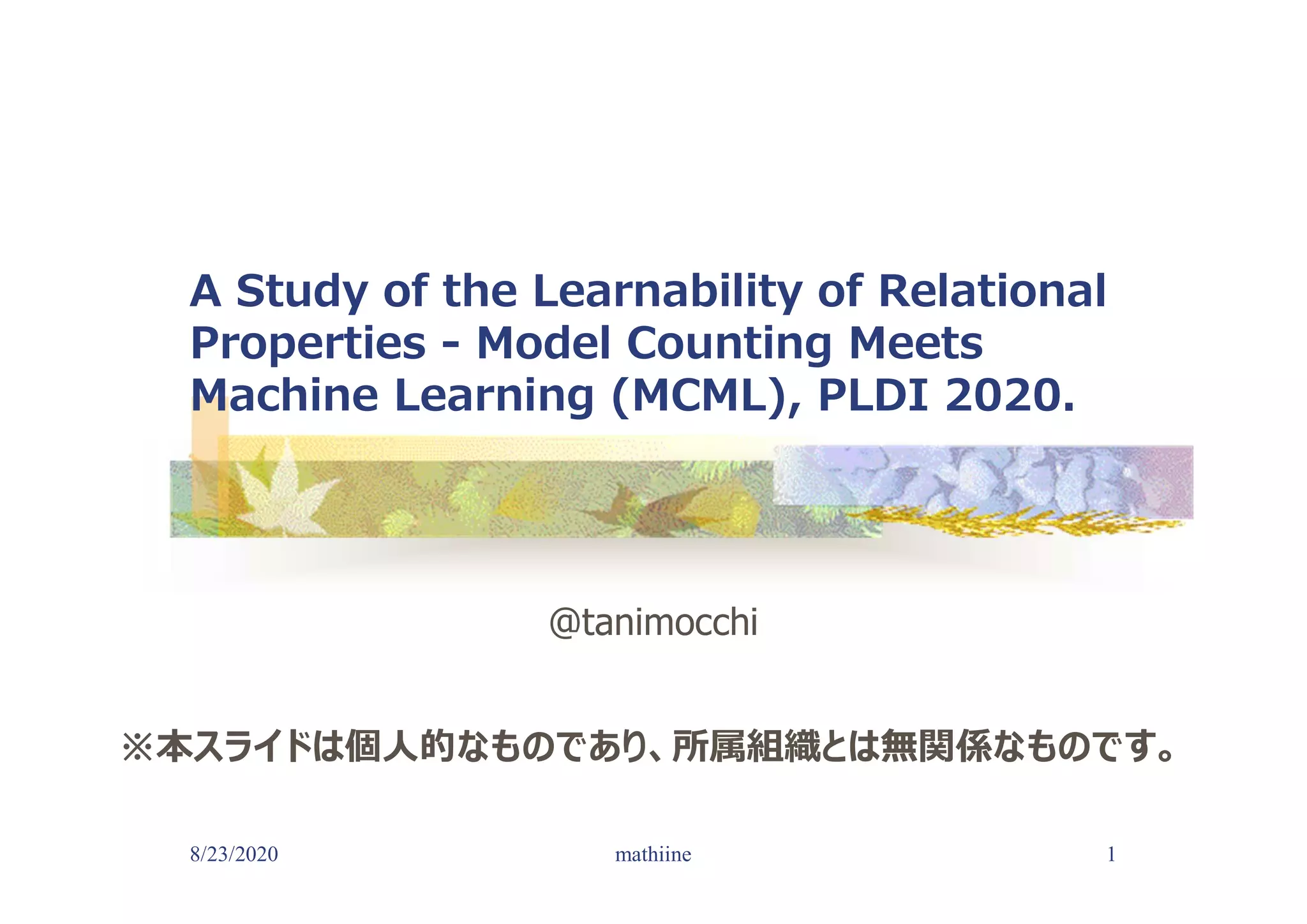 8/23/2020 1
A Study of the Learnability of Relational
Properties - Model Counting Meets
Machine Learning (MCML), PLDI 2020.
@tanimocchi
mathiine
※本スライドは個人的なものであり、所属組織とは無関係なものです。
 