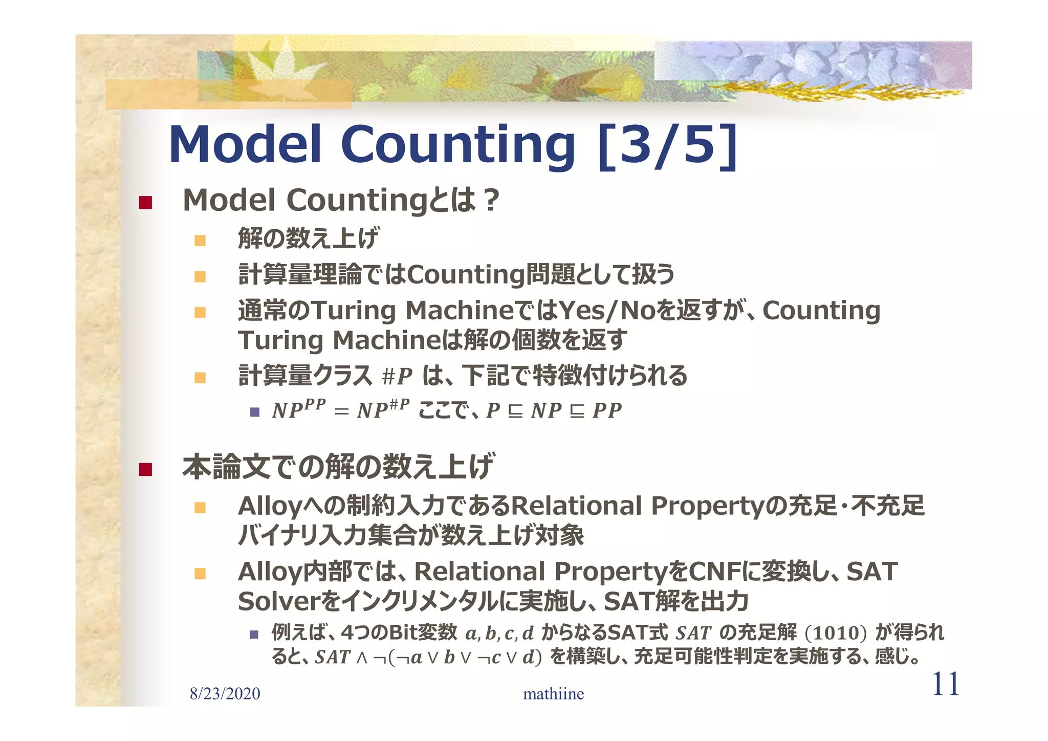 8/23/2020 11
Model Counting [3/5]
 Model Countingとは?
 解の数え上げ
 計算量理論ではCounting問題として扱う
 通常のTuring MachineではYes/Noを返すが、Counting
Turing Machineは解の個数を返す
 計算量クラス は、下記で特徴付けられる

𝑷𝑷 #𝑷 ここで、
 本論文での解の数え上げ
 Alloyへの制約入力であるRelational Propertyの充足・不充足
バイナリ入力集合が数え上げ対象
 Alloy内部では、Relational PropertyをCNFに変換し、SAT
Solverをインクリメンタルに実施し、SAT解を出力
 例えば、4つのBit変数 𝒂, 𝒃, 𝒄, 𝒅 からなるSAT式 𝑺𝑨𝑻 の充足解 𝟏𝟎𝟏𝟎 が得られ
ると、𝑺𝑨𝑻 ∧ ¬ ¬𝒂 ∨ 𝒃 ∨ ¬𝒄 ∨ 𝒅 を構築し、充足可能性判定を実施する、感じ。
mathiine
 