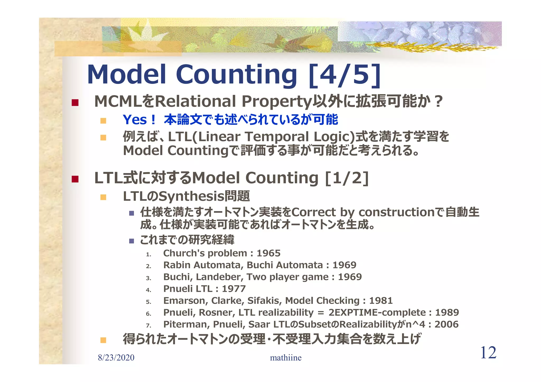 8/23/2020 12
Model Counting [4/5]
 MCMLをRelational Property以外に拡張可能か?
 Yes! 本論文でも述べられているが可能
 例えば、LTL(Linear Temporal Logic)式を満たす学習を
Model Countingで評価する事が可能だと考えられる。
 LTL式に対するModel Counting [1/2]
 LTLのSynthesis問題
 仕様を満たすオートマトン実装をCorrect by constructionで自動生
成。仕様が実装可能であればオートマトンを生成。
 これまでの研究経緯
1. Church's problem:1965
2. Rabin Automata, Buchi Automata:1969
3. Buchi, Landeber, Two player game:1969
4. Pnueli LTL:1977
5. Emarson, Clarke, Sifakis, Model Checking:1981
6. Pnueli, Rosner, LTL realizability ＝ 2EXPTIME-complete:1989
7. Piterman, Pnueli, Saar LTLのSubsetのRealizabilityがn^4:2006
 得られたオートマトンの受理・不受理入力集合を数え上げ
mathiine
 