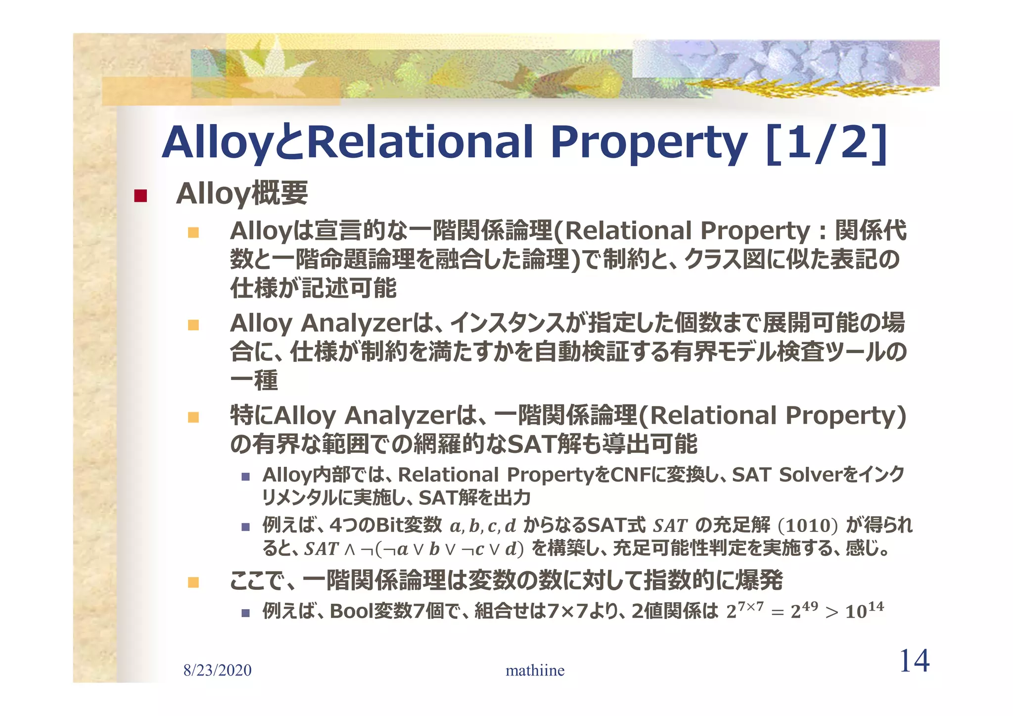 8/23/2020 14
AlloyとRelational Property [1/2]
 Alloy概要
 Alloyは宣言的な一階関係論理(Relational Property:関係代
数と一階命題論理を融合した論理)で制約と、クラス図に似た表記の
仕様が記述可能
 Alloy Analyzerは、インスタンスが指定した個数まで展開可能の場
合に、仕様が制約を満たすかを自動検証する有界モデル検査ツールの
一種
 特にAlloy Analyzerは、一階関係論理(Relational Property)
の有界な範囲での網羅的なSAT解も導出可能
 Alloy内部では、Relational PropertyをCNFに変換し、SAT Solverをインク
リメンタルに実施し、SAT解を出力
 例えば、4つのBit変数 𝒂, 𝒃, 𝒄, 𝒅 からなるSAT式 𝑺𝑨𝑻 の充足解 𝟏𝟎𝟏𝟎 が得られ
ると、𝑺𝑨𝑻 ∧ ¬ ¬𝒂 ∨ 𝒃 ∨ ¬𝒄 ∨ 𝒅 を構築し、充足可能性判定を実施する、感じ。
 ここで、一階関係論理は変数の数に対して指数的に爆発
 例えば、Bool変数7個で、組合せは7×7より、2値関係は 𝟐 𝟕×𝟕
= 𝟐 𝟒𝟗
> 𝟏𝟎 𝟏𝟒
mathiine
 