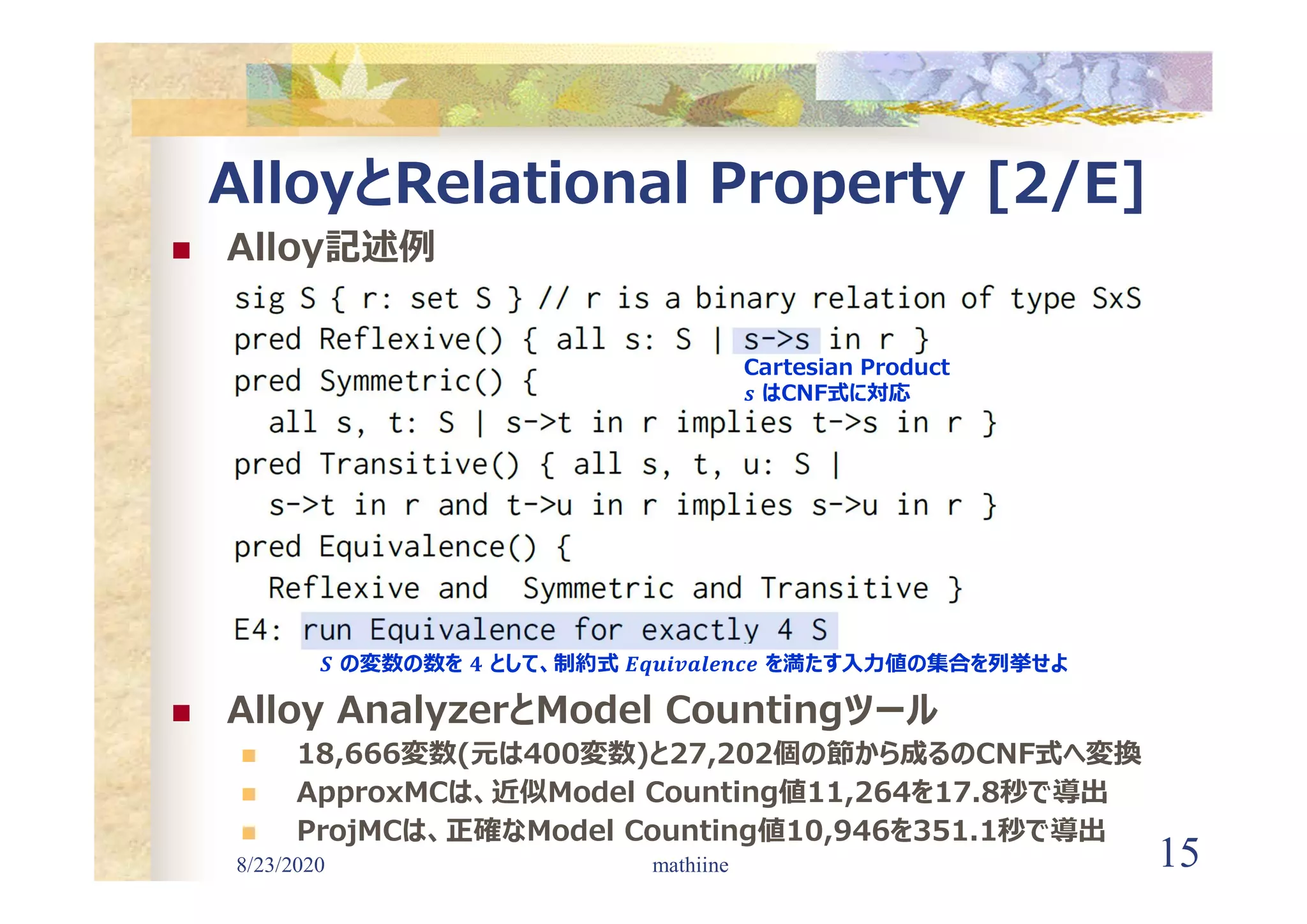 8/23/2020 15
AlloyとRelational Property [2/E]
 Alloy記述例
 Alloy AnalyzerとModel Countingツール
 18,666変数(元は400変数)と27,202個の節から成るのCNF式へ変換
 ApproxMCは、近似Model Counting値11,264を17.8秒で導出
 ProjMCは、正確なModel Counting値10,946を351.1秒で導出
mathiine
Cartesian Product
𝒔 はCNF式に対応
𝑺 の変数の数を 𝟒 として、制約式 𝑬𝒒𝒖𝒊𝒗𝒂𝒍𝒆𝒏𝒄𝒆 を満たす入力値の集合を列挙せよ
 
