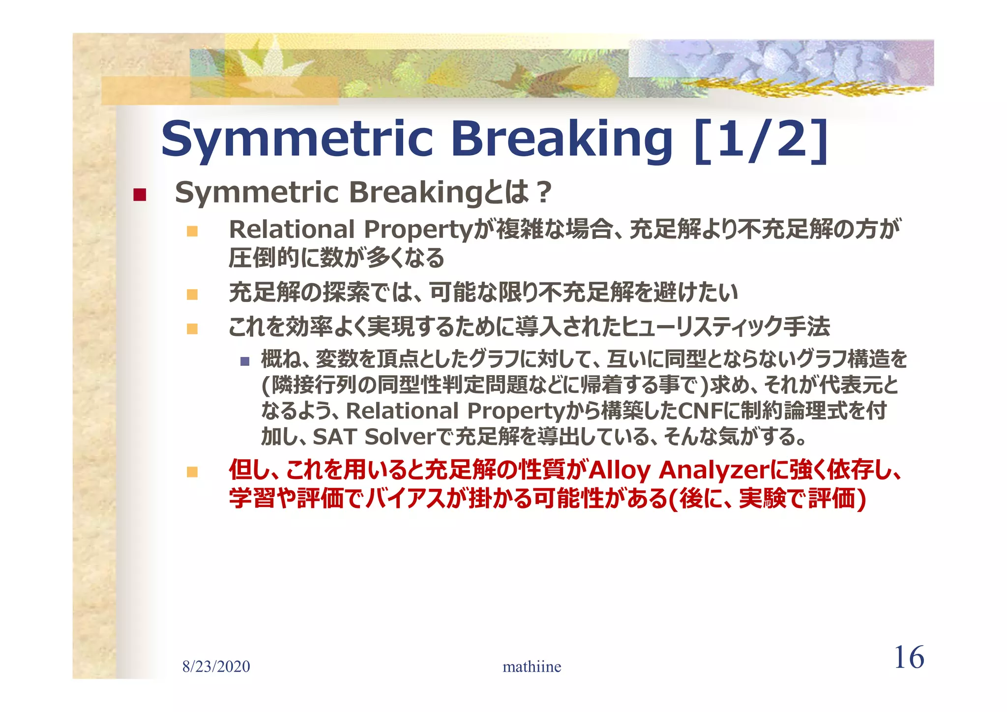 8/23/2020 16
Symmetric Breaking [1/2]
 Symmetric Breakingとは?
 Relational Propertyが複雑な場合、充足解より不充足解の方が
圧倒的に数が多くなる
 充足解の探索では、可能な限り不充足解を避けたい
 これを効率よく実現するために導入されたヒューリスティック手法
 概ね、変数を頂点としたグラフに対して、互いに同型とならないグラフ構造を
(隣接行列の同型性判定問題などに帰着する事で)求め、それが代表元と
なるよう、Relational Propertyから構築したCNFに制約論理式を付
加し、SAT Solverで充足解を導出している、そんな気がする。
 但し、これを用いると充足解の性質がAlloy Analyzerに強く依存し、
学習や評価でバイアスが掛かる可能性がある(後に、実験で評価)
mathiine
 