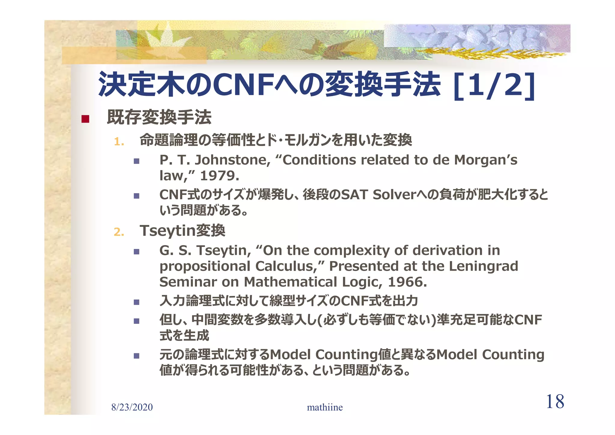 8/23/2020 18
決定木のCNFへの変換手法 [1/2]
 既存変換手法
1. 命題論理の等価性とド・モルガンを用いた変換
 P. T. Johnstone, “Conditions related to de Morgan’s
law,” 1979.
 CNF式のサイズが爆発し、後段のSAT Solverへの負荷が肥大化すると
いう問題がある。
2. Tseytin変換
 G. S. Tseytin, “On the complexity of derivation in
propositional Calculus,” Presented at the Leningrad
Seminar on Mathematical Logic, 1966.
 入力論理式に対して線型サイズのCNF式を出力
 但し、中間変数を多数導入し(必ずしも等価でない)準充足可能なCNF
式を生成
 元の論理式に対するModel Counting値と異なるModel Counting
値が得られる可能性がある、という問題がある。
mathiine
 