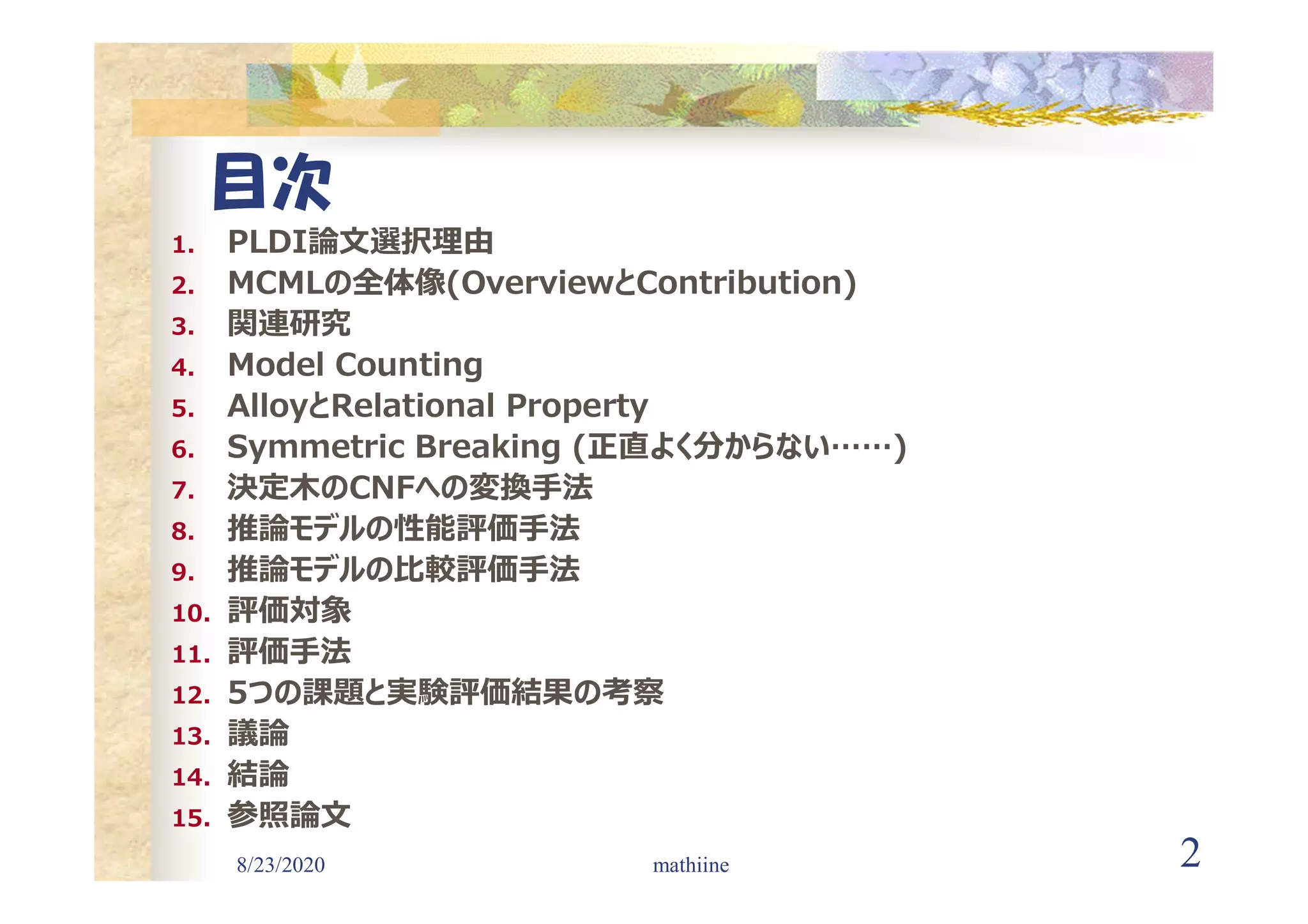 8/23/2020 2
目次
1. PLDI論文選択理由
2. MCMLの全体像(OverviewとContribution)
3. 関連研究
4. Model Counting
5. AlloyとRelational Property
6. Symmetric Breaking (正直よく分からない……)
7. 決定木のCNFへの変換手法
8. 推論モデルの性能評価手法
9. 推論モデルの比較評価手法
10. 評価対象
11. 評価手法
12. 5つの課題と実験評価結果の考察
13. 議論
14. 結論
15. 参照論文
mathiine
 