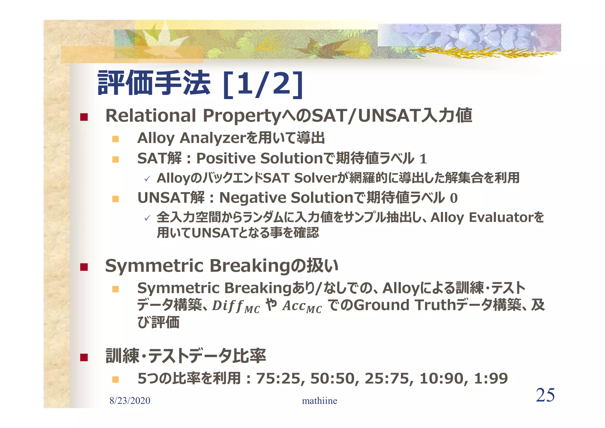 8/23/2020 25
評価手法 [1/2]
 Relational PropertyへのSAT/UNSAT入力値
 Alloy Analyzerを用いて導出
 SAT解:Positive Solutionで期待値ラベル
 AlloyのバックエンドSAT Solverが網羅的に導出した解集合を利用
 UNSAT解:Negative Solutionで期待値ラベル
 全入力空間からランダムに入力値をサンプル抽出し、Alloy Evaluatorを
用いてUNSATとなる事を確認
 Symmetric Breakingの扱い
 Symmetric Breakingあり/なしでの、Alloyによる訓練・テスト
データ構築、 𝑴𝑪 や 𝑴𝑪 でのGround Truthデータ構築、及
び評価
 訓練・テストデータ比率
 5つの比率を利用:75:25, 50:50, 25:75, 10:90, 1:99
mathiine
 