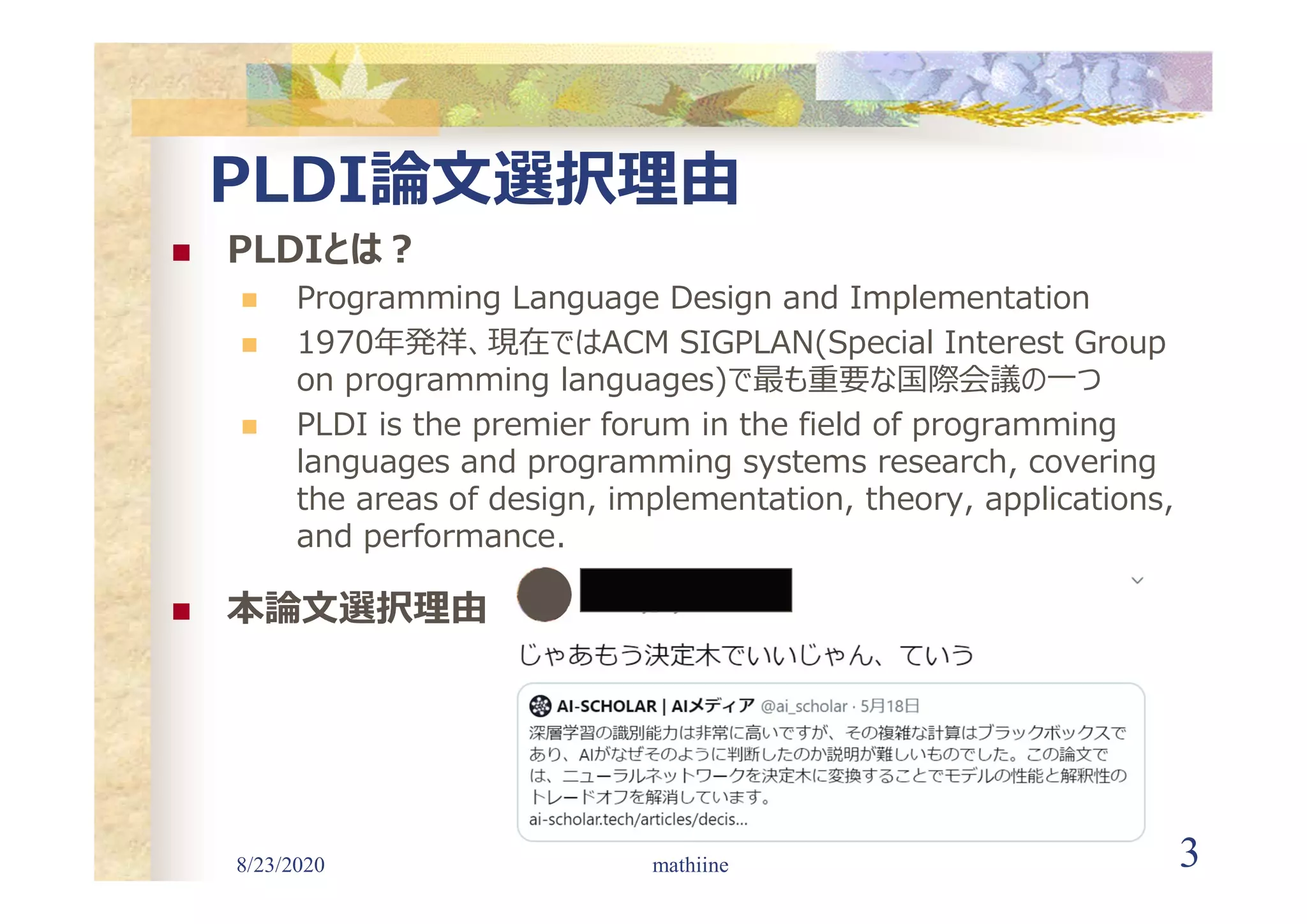 8/23/2020 3
PLDI論文選択理由
 PLDIとは?
 Programming Language Design and Implementation
 1970年発祥、現在ではACM SIGPLAN(Special Interest Group
on programming languages)で最も重要な国際会議の一つ
 PLDI is the premier forum in the field of programming
languages and programming systems research, covering
the areas of design, implementation, theory, applications,
and performance.
 本論文選択理由
mathiine
 