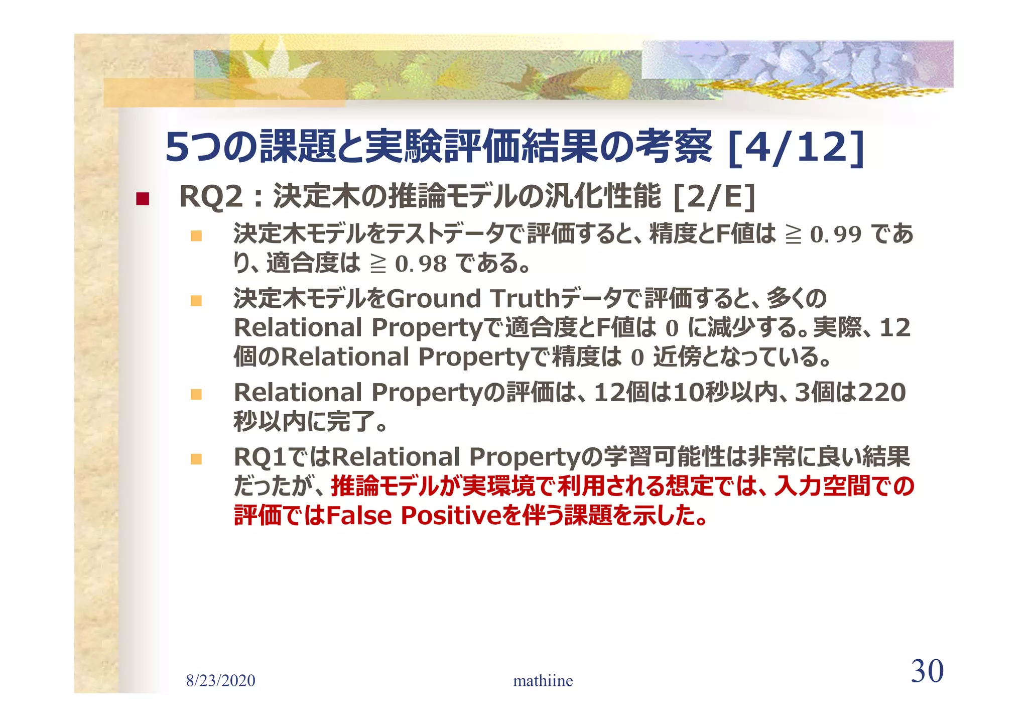 8/23/2020 30
5つの課題と実験評価結果の考察 [4/12]
 RQ2:決定木の推論モデルの汎化性能 [2/E]
 決定木モデルをテストデータで評価すると、精度とF値は であ
り、適合度は である。
 決定木モデルをGround Truthデータで評価すると、多くの
Relational Propertyで適合度とF値は に減少する。実際、12
個のRelational Propertyで精度は 近傍となっている。
 Relational Propertyの評価は、12個は10秒以内、3個は220
秒以内に完了。
 RQ1ではRelational Propertyの学習可能性は非常に良い結果
だったが、推論モデルが実環境で利用される想定では、入力空間での
評価ではFalse Positiveを伴う課題を示した。
mathiine
 