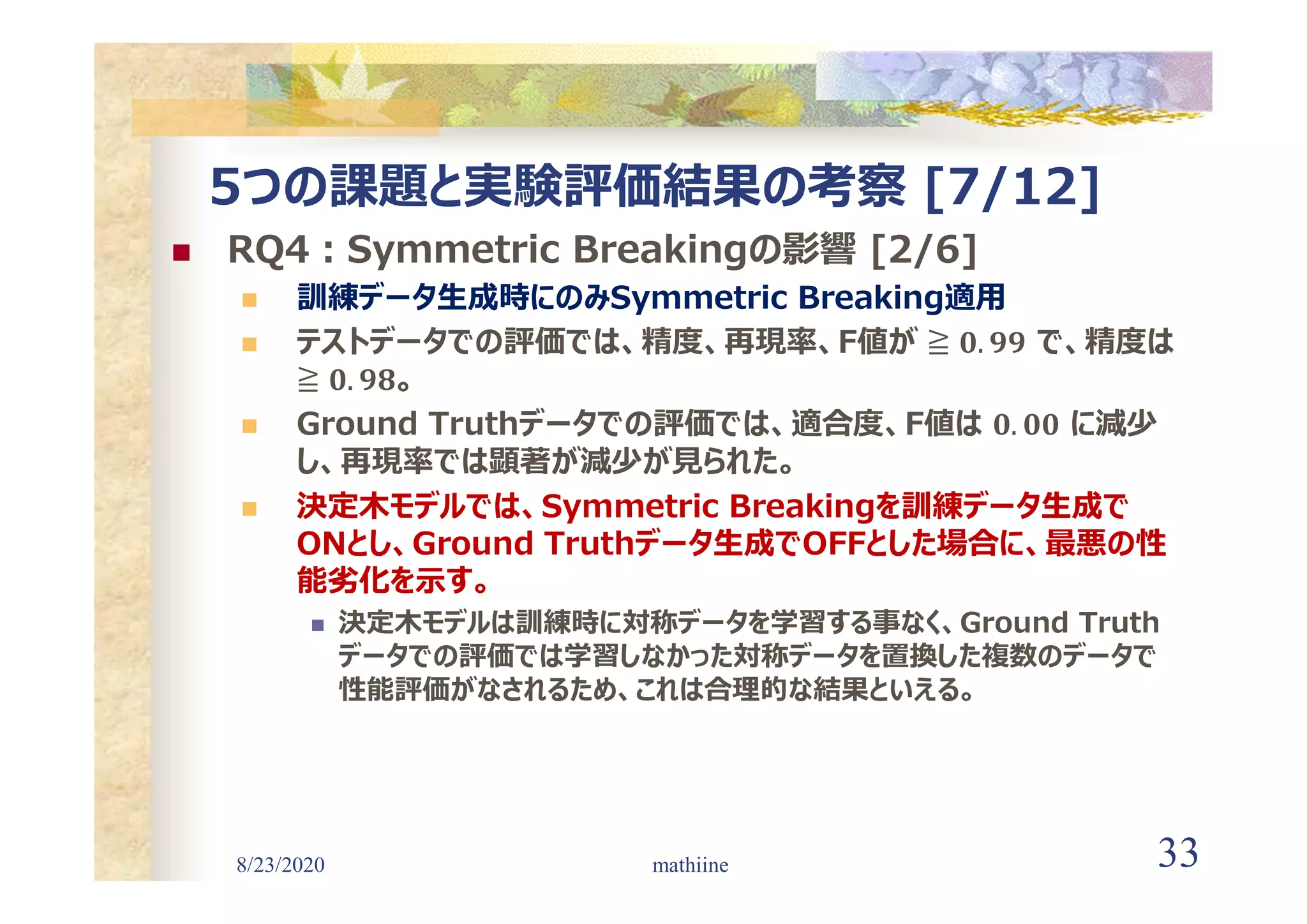 8/23/2020 33
5つの課題と実験評価結果の考察 [7/12]
 RQ4:Symmetric Breakingの影響 [2/6]
 訓練データ生成時にのみSymmetric Breaking適用
 テストデータでの評価では、精度、再現率、F値が で、精度は
。
 Ground Truthデータでの評価では、適合度、F値は に減少
し、再現率では顕著が減少が見られた。
 決定木モデルでは、Symmetric Breakingを訓練データ生成で
ONとし、Ground Truthデータ生成でOFFとした場合に、最悪の性
能劣化を示す。
 決定木モデルは訓練時に対称データを学習する事なく、Ground Truth
データでの評価では学習しなかった対称データを置換した複数のデータで
性能評価がなされるため、これは合理的な結果といえる。
mathiine
 
