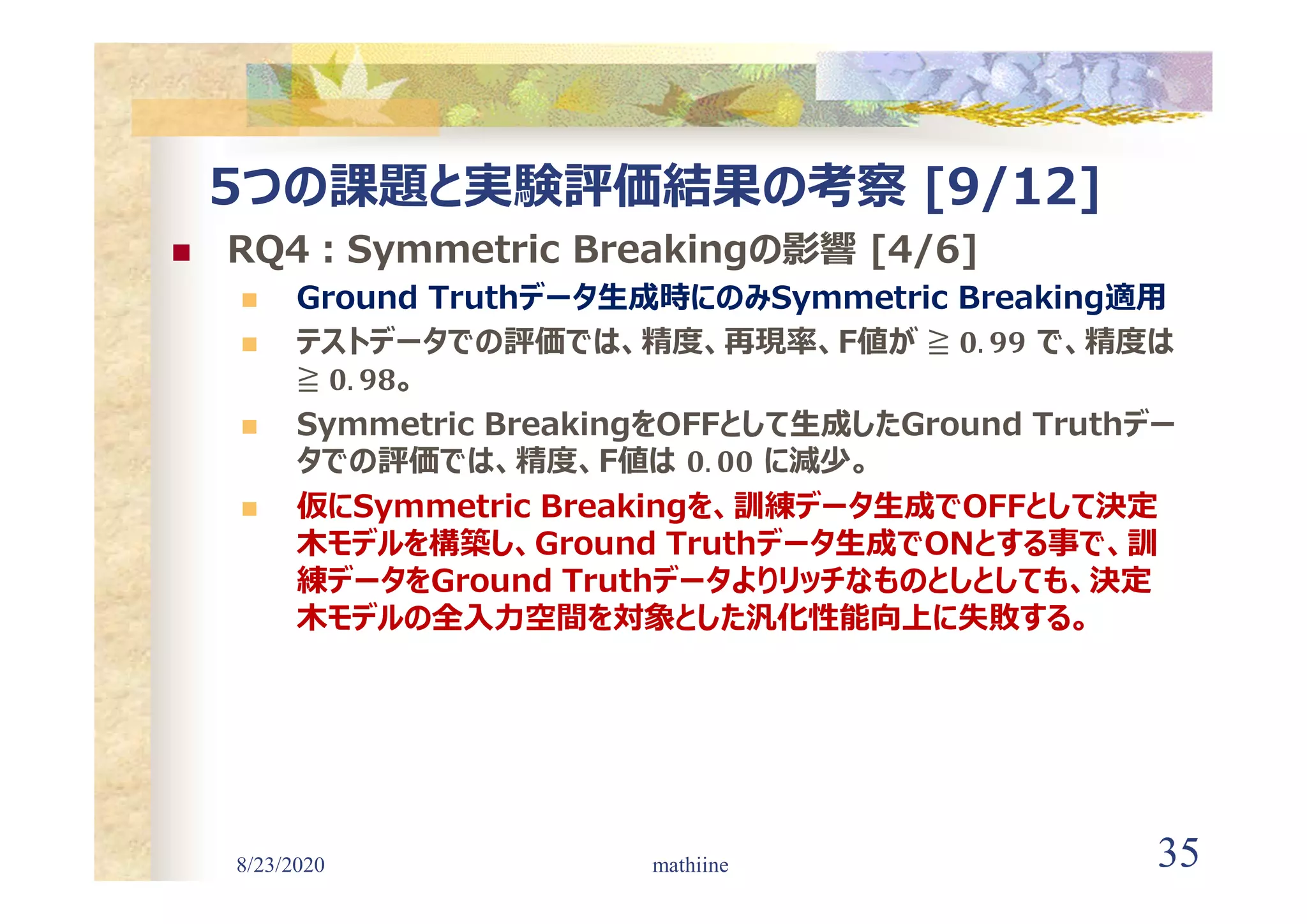 8/23/2020 35
5つの課題と実験評価結果の考察 [9/12]
 RQ4:Symmetric Breakingの影響 [4/6]
 Ground Truthデータ生成時にのみSymmetric Breaking適用
 テストデータでの評価では、精度、再現率、F値が で、精度は
。
 Symmetric BreakingをOFFとして生成したGround Truthデー
タでの評価では、精度、F値は に減少。
 仮にSymmetric Breakingを、訓練データ生成でOFFとして決定
木モデルを構築し、Ground Truthデータ生成でONとする事で、訓
練データをGround Truthデータよりリッチなものとしとしても、決定
木モデルの全入力空間を対象とした汎化性能向上に失敗する。
mathiine
 