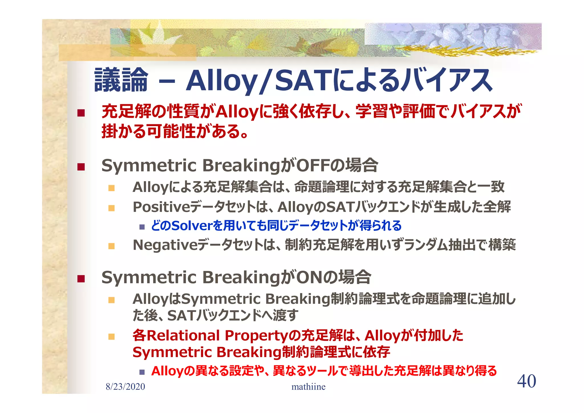 8/23/2020 40
議論 – Alloy/SATによるバイアス
 充足解の性質がAlloyに強く依存し、学習や評価でバイアスが
掛かる可能性がある。
 Symmetric BreakingがOFFの場合
 Alloyによる充足解集合は、命題論理に対する充足解集合と一致
 Positiveデータセットは、AlloyのSATバックエンドが生成した全解
 どのSolverを用いても同じデータセットが得られる
 Negativeデータセットは、制約充足解を用いずランダム抽出で構築
 Symmetric BreakingがONの場合
 AlloyはSymmetric Breaking制約論理式を命題論理に追加し
た後、SATバックエンドへ渡す
 各Relational Propertyの充足解は、Alloyが付加した
Symmetric Breaking制約論理式に依存
 Alloyの異なる設定や、異なるツールで導出した充足解は異なり得る
mathiine
 