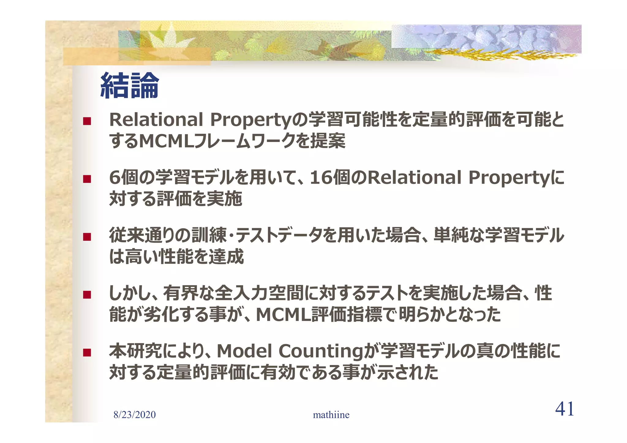 8/23/2020 41
結論
 Relational Propertyの学習可能性を定量的評価を可能と
するMCMLフレームワークを提案
 6個の学習モデルを用いて、16個のRelational Propertyに
対する評価を実施
 従来通りの訓練・テストデータを用いた場合、単純な学習モデル
は高い性能を達成
 しかし、有界な全入力空間に対するテストを実施した場合、性
能が劣化する事が、MCML評価指標で明らかとなった
 本研究により、Model Countingが学習モデルの真の性能に
対する定量的評価に有効である事が示された
mathiine
 