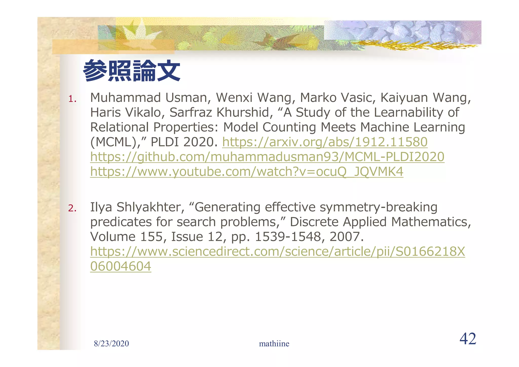 8/23/2020 42
参照論文
1. Muhammad Usman, Wenxi Wang, Marko Vasic, Kaiyuan Wang,
Haris Vikalo, Sarfraz Khurshid, “A Study of the Learnability of
Relational Properties: Model Counting Meets Machine Learning
(MCML),” PLDI 2020. https://arxiv.org/abs/1912.11580
https://github.com/muhammadusman93/MCML-PLDI2020
https://www.youtube.com/watch?v=ocuQ_JQVMK4
2. Ilya Shlyakhter, “Generating effective symmetry-breaking
predicates for search problems,” Discrete Applied Mathematics,
Volume 155, Issue 12, pp. 1539-1548, 2007.
https://www.sciencedirect.com/science/article/pii/S0166218X
06004604
mathiine
 