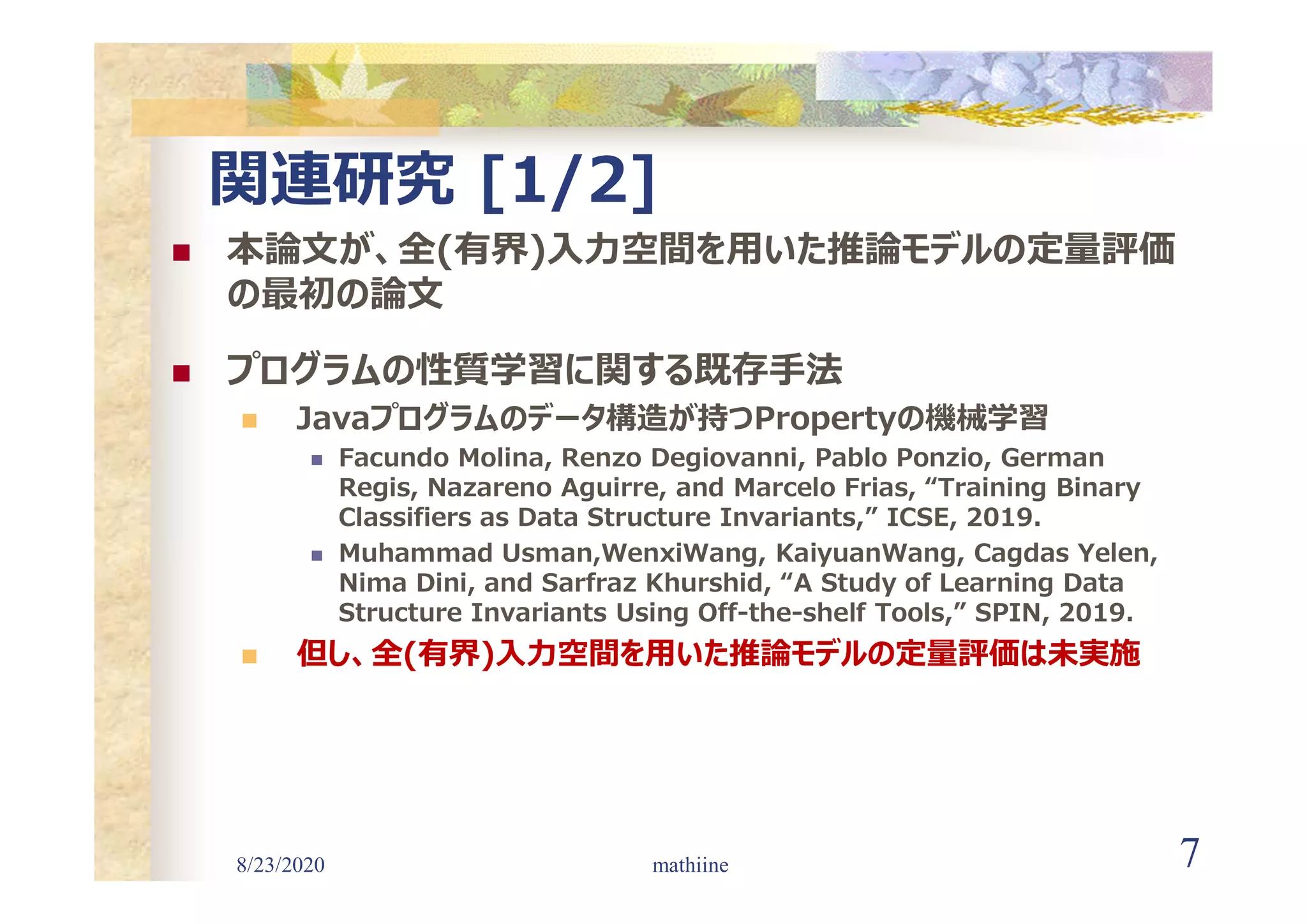 8/23/2020 7
関連研究 [1/2]
 本論文が、全(有界)入力空間を用いた推論モデルの定量評価
の最初の論文
 プログラムの性質学習に関する既存手法
 Javaプログラムのデータ構造が持つPropertyの機械学習
 Facundo Molina, Renzo Degiovanni, Pablo Ponzio, German
Regis, Nazareno Aguirre, and Marcelo Frias, “Training Binary
Classifiers as Data Structure Invariants,” ICSE, 2019.
 Muhammad Usman,WenxiWang, KaiyuanWang, Cagdas Yelen,
Nima Dini, and Sarfraz Khurshid, “A Study of Learning Data
Structure Invariants Using Off-the-shelf Tools,” SPIN, 2019.
 但し、全(有界)入力空間を用いた推論モデルの定量評価は未実施
mathiine
 