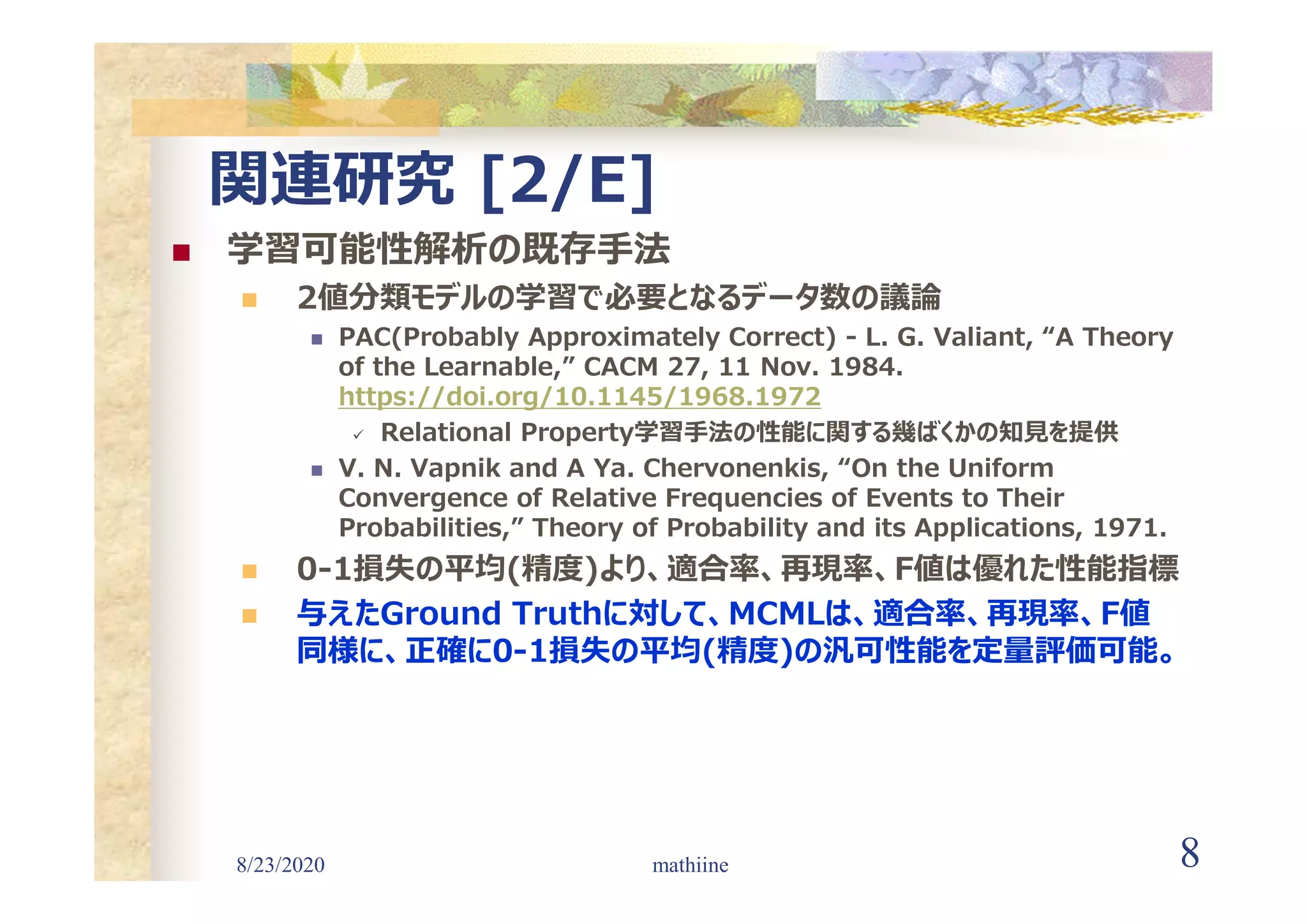 8/23/2020 8
関連研究 [2/E]
 学習可能性解析の既存手法
 2値分類モデルの学習で必要となるデータ数の議論
 PAC(Probably Approximately Correct) - L. G. Valiant, “A Theory
of the Learnable,” CACM 27, 11 Nov. 1984.
https://doi.org/10.1145/1968.1972
 Relational Property学習手法の性能に関する幾ばくかの知見を提供
 V. N. Vapnik and A Ya. Chervonenkis, “On the Uniform
Convergence of Relative Frequencies of Events to Their
Probabilities,” Theory of Probability and its Applications, 1971.
 0-1損失の平均(精度)より、適合率、再現率、F値は優れた性能指標
 与えたGround Truthに対して、MCMLは、適合率、再現率、F値
同様に、正確に0-1損失の平均(精度)の汎可性能を定量評価可能。
mathiine
 
