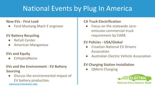 National Events by Plug In America
DRIVEELECTRICWEEK.ORG
New EVs - First Look
● Ford Mustang Mach E engineer
EV Battery Recycling
● ReCell Center
● American Manganese
EVs and Equity
● EVHybridNoire
EV Charging Station Installation
● QMerit Charging
EV Policies - USA/Global
● Croatian National EV Drivers
Association
● Australian Electric Vehicle Association
EVs and the Environment - EV Battery
Sourcing
● Discuss the environmental impact of
EV battery production.
CA Truck Electrification
● Focus on the statewide zero-
emission commercial truck
requirement by CARB.
 