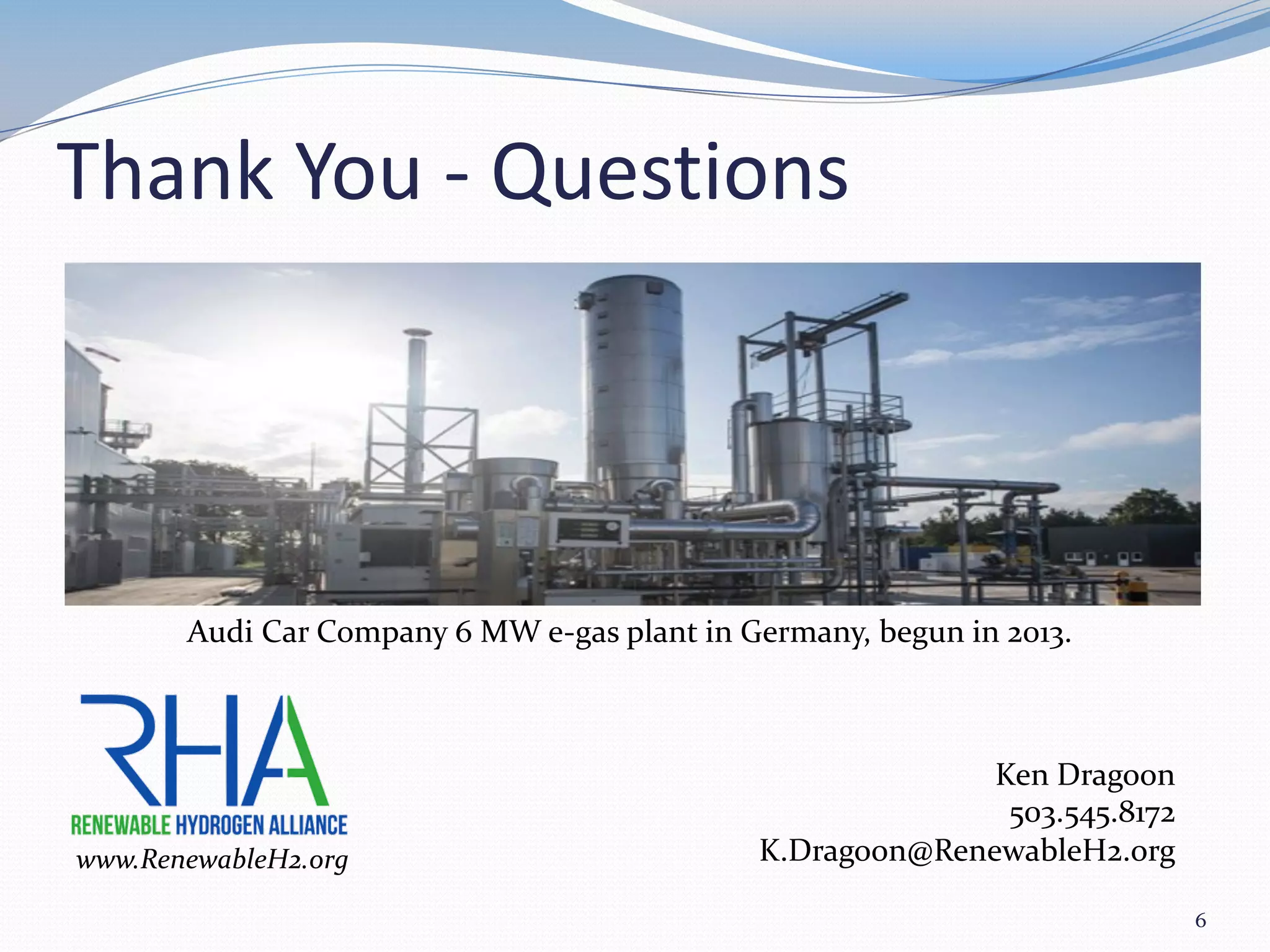 Thank You - Questions
6
www.RenewableH2.org
Ken Dragoon
503.545.8172
K.Dragoon@RenewableH2.org
Audi Car Company 6 MW e-gas plant in Germany, begun in 2013.