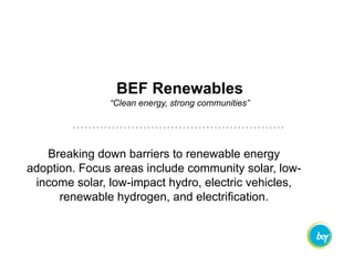 Breaking down barriers to renewable energy
adoption. Focus areas include community solar, low-
income solar, low-impact hydro, electric vehicles,
renewable hydrogen, and electrification.
BEF Renewables
“Clean energy, strong communities”
 