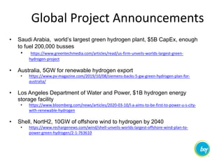 Global Project Announcements
• Saudi Arabia, world’s largest green hydrogen plant, $5B CapEx, enough
to fuel 200,000 busses
• https://www.greentechmedia.com/articles/read/us-firm-unveils-worlds-largest-green-
hydrogen-project
• Australia, 5GW for renewable hydrogen export
• https://www.pv-magazine.com/2019/10/08/siemens-backs-5-gw-green-hydrogen-plan-for-
australia/
• Los Angeles Department of Water and Power, $1B hydrogen energy
storage facility
• https://www.bloomberg.com/news/articles/2020-03-10/l-a-aims-to-be-first-to-power-u-s-city-
with-renewable-hydrogen
• Shell, NortH2, 10GW of offshore wind to hydrogen by 2040
• https://www.rechargenews.com/wind/shell-unveils-worlds-largest-offshore-wind-plan-to-
power-green-hydrogen/2-1-763610
 