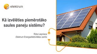 Kā izvēlēties piemērotāko
saules paneļu sistēmu?
Rūta Liepniece
Elektrum Energoefektivitātes centrs
 
