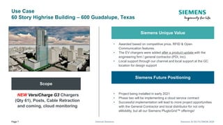 Page 7 Internal Siemens Siemens SI DS FG EMOB 2020
Use Case
60 Story Highrise Building – 600 Guadalupe, Texas
Scope
NEW VersiCharge G3 Chargers
(Qty 61), Posts, Cable Retraction
and coming, cloud monitoring
Siemens Unique Value
• Awarded based on competitive price, RFID & Open
Communication features.
• The EV chargers were added after a product update with the
engineering firm / general contractor (PDI, Inc).
• Local support through our channel and local support at the GC
location for design support
Siemens Future Positioning
• Project being installed in early 2021
• Phase two will be implementing a cloud service contract
• Successful implementation will lead to more project opportunities
with the General Contractor and local distributor for not only
eMobility, but all our Siemens PlugtoGrid™ offerings!
 