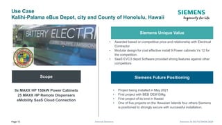 Page 10 Internal Siemens Siemens SI DS FG EMOB 2020
Use Case
Kalihi-Palama eBus Depot, city and County of Honolulu, Hawaii
Scope
9x MAXX HP 150kW Power Cabinets
25 MAXX HP Remote Dispensers
eMobility SaaS Cloud Connection
Siemens Unique Value
• Awarded based on competitive price and relationship with Electrical
Contractor
• Modular design for cost effective install 9 Power cabinets Vs 12 for
the competition.
• SaaS EVC3 depot Software provided strong features against other
competitors
Siemens Future Positioning
• Project being installed in May 2021
• First project with BEB OEM Gillig
• First project of its kind in Hawaii
• One of five projects on the Hawaiian Islands four others Siemens
is positioned to strongly secure with successful installation.
 