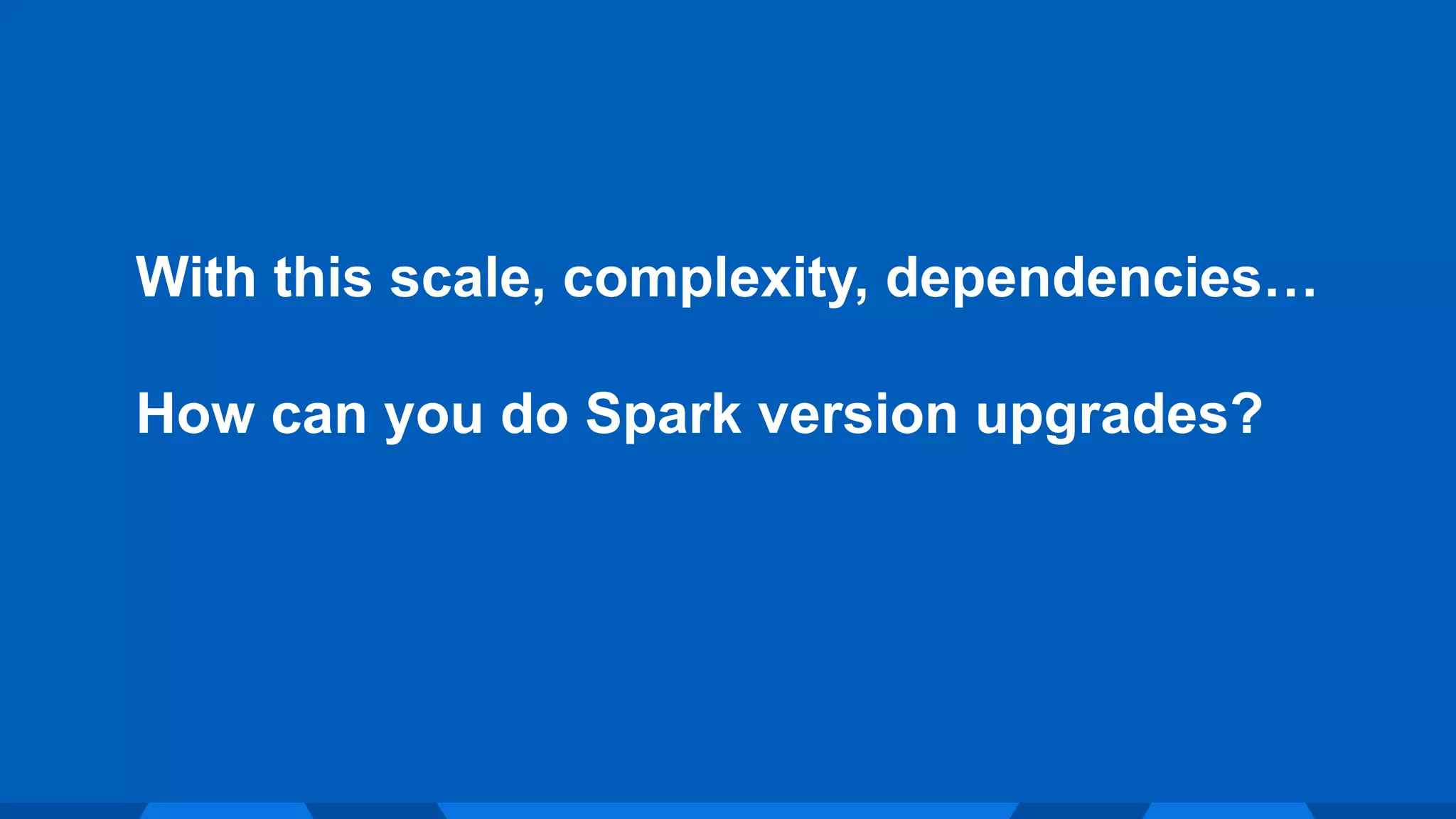 With this scale, complexity, dependencies…
How can you do Spark version upgrades?
 