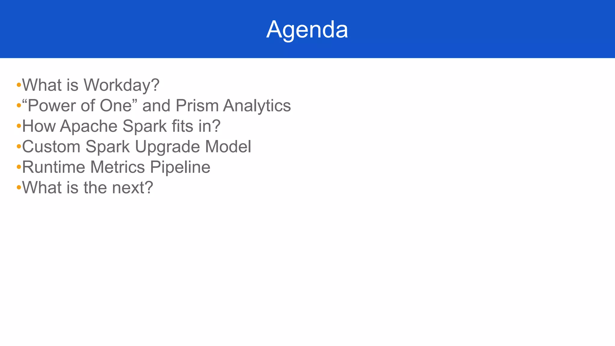•What is Workday?
•“Power of One” and Prism Analytics
•How Apache Spark fits in?
•Custom Spark Upgrade Model
•Runtime Metrics Pipeline
•What is the next?
Agenda
 