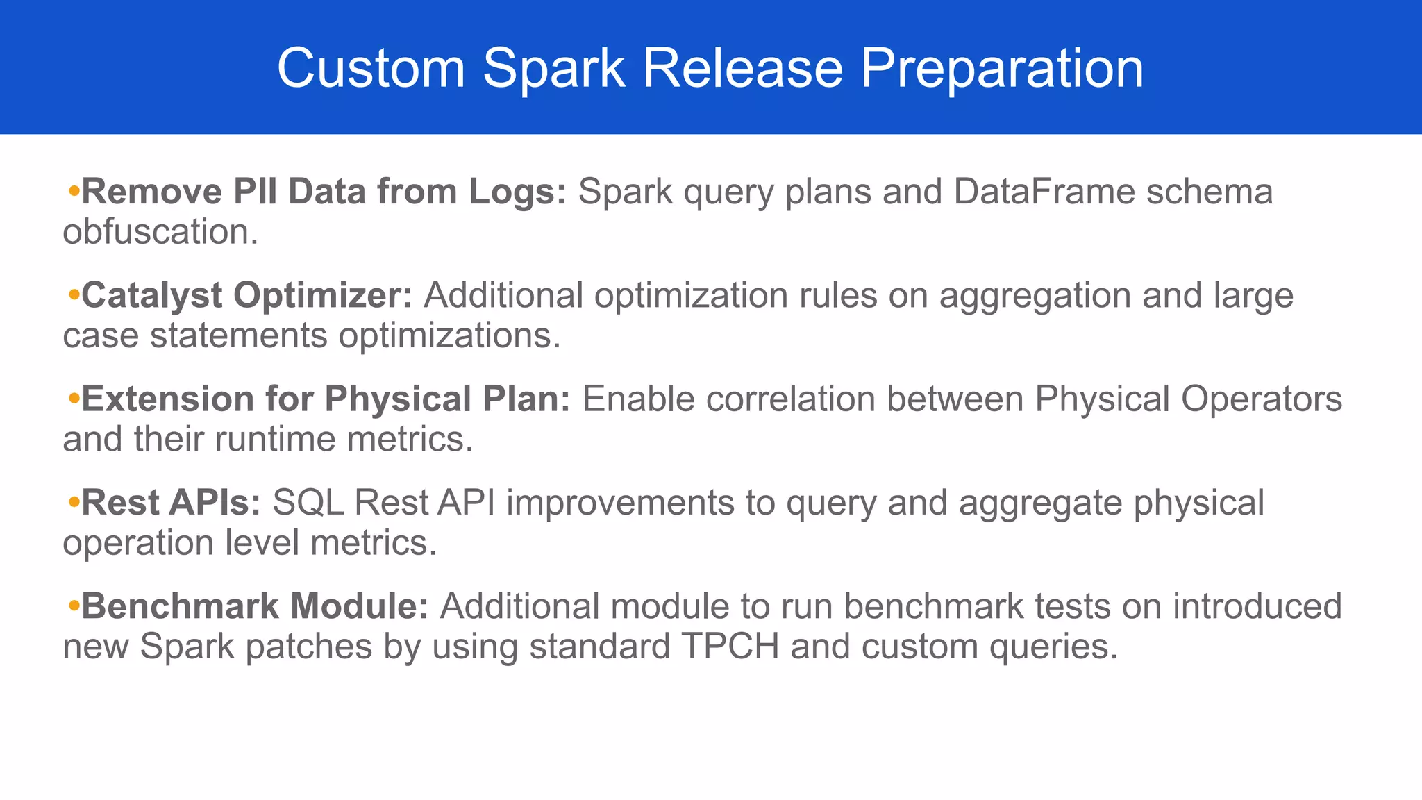•Remove PII Data from Logs: Spark query plans and DataFrame schema
obfuscation.
•Catalyst Optimizer: Additional optimization rules on aggregation and large
case statements optimizations.
•Extension for Physical Plan: Enable correlation between Physical Operators
and their runtime metrics.
•Rest APIs: SQL Rest API improvements to query and aggregate physical
operation level metrics.
•Benchmark Module: Additional module to run benchmark tests on introduced
new Spark patches by using standard TPCH and custom queries.
Custom Spark Release Preparation
 