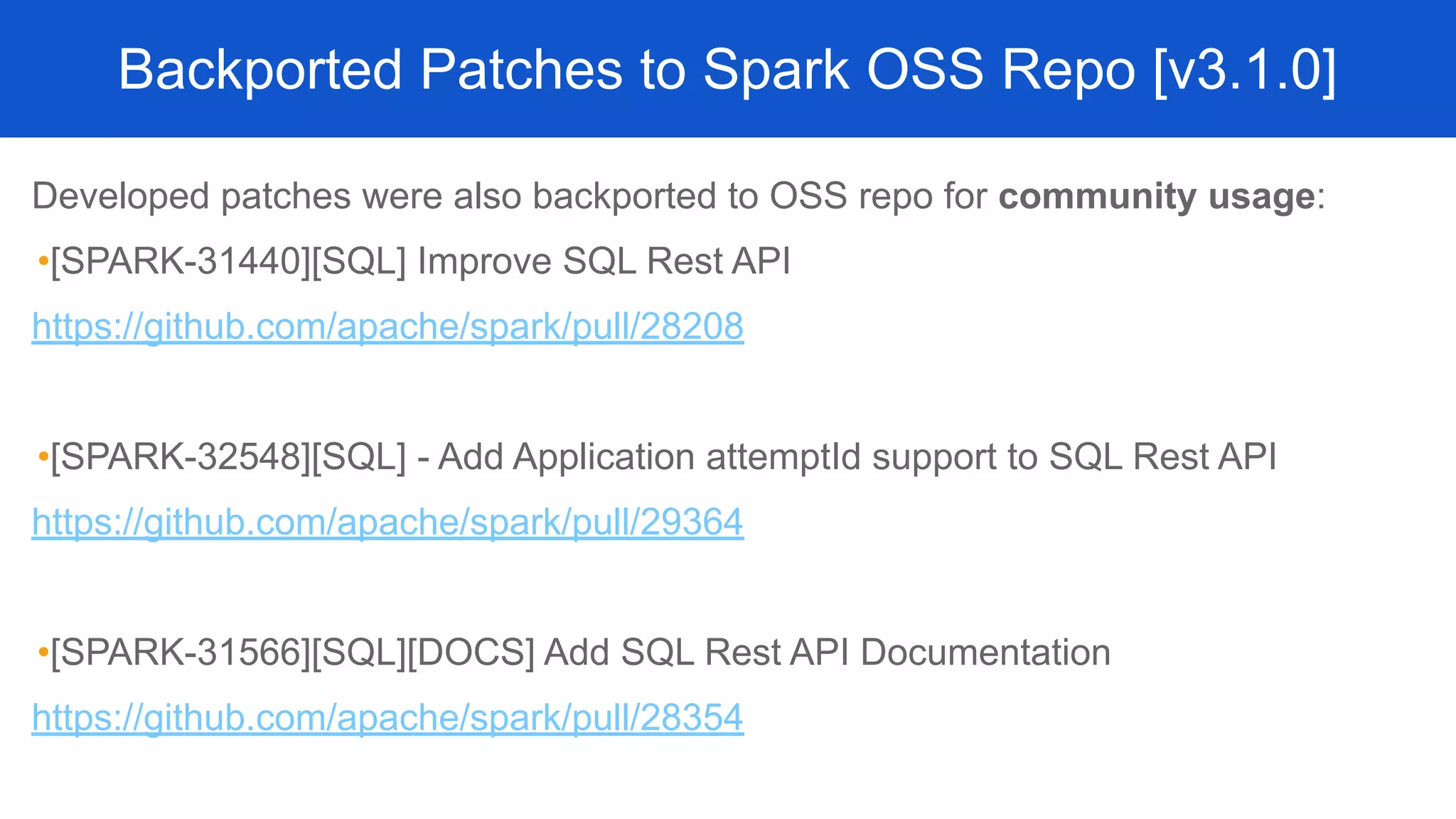 Developed patches were also backported to OSS repo for community usage:
•[SPARK-31440][SQL] Improve SQL Rest API
https://github.com/apache/spark/pull/28208
•[SPARK-32548][SQL] - Add Application attemptId support to SQL Rest API
https://github.com/apache/spark/pull/29364
•[SPARK-31566][SQL][DOCS] Add SQL Rest API Documentation
https://github.com/apache/spark/pull/28354
Backported Patches to Spark OSS Repo [v3.1.0]
 