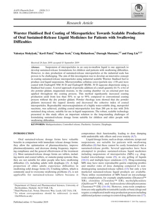Research Article
Wurster Fluidised Bed Coating of Microparticles: Towards Scalable Production
of Oral Sustained-Release Liquid Medicines for Patients with Swallowing
Difficulties
Valentyn Mohylyuk,1
Kavil Patel,1
Nathan Scott,1
Craig Richardson,2
Darragh Murnane,1,2
and Fang Liu1,2,3
Received 26 June 2019; accepted 11 September 2019
Abstract. Suspension of microparticles in an easy-to-swallow liquid is one approach to
develop sustained-release formulations for children and patients with swallowing difﬁculties.
However, to date production of sustained-release microparticles at the industrial scale has
proven to be challenging. The aim of this investigation was to develop an innovative concept
in coating sustained-release microparticles using industrial scalable Wurster ﬂuidised bed to
produce oral liquid suspensions. Microcrystalline cellulose cores (particle size <150 μm) were
coated with Eudragit® NM 30 D and Eudragit® RS/RL 30 D aqueous dispersions using a
ﬂuidised bed coater. A novel approach of periodic addition of a small quantity (0.1% w/w) of
dry powder glidant, magnesium stearate, to the coating chamber via an external port was
applied throughout the coating process. This method signiﬁcantly increased coating
production yield from less than 50% to up to 99% compared to conventional coating
process without the dry powder glidant. Powder rheology tests showed that dry powder
glidants increased the tapped density and decreased the cohesive index of coated
microparticles. Reproducible microencapsulation of a highly water-soluble drug, metoprolol
succinate, was achieved, yielding coated microparticles less than 200 μm in size with 20-h
sustained drug release, suitable for use in liquid suspensions. The robust, scalable technology
presented in this study offers an important solution to the long-standing challenges of
formulating sustained-release dosage forms suitable for children and older people with
swallowing difﬁculties.
KEYWORDS: Multiparticulates; Controlled release; Paediatric; Geriatric; Dysphagia.
INTRODUCTION
Oral sustained-release dosage forms have valuable
beneﬁts in comparison with immediate release dosage forms:
they allow the optimisation of pharmacokinetics, improve
pharmacodynamics, and decrease dosing frequency, improv-
ing compliance and the general effectiveness of the treatment
(1). Most sustained-release dosage forms are tablets, includ-
ing matrix and coated tablets, or osmotic-pump systems; thus,
they are not suitable for older people who have swallowing
difﬁculties (2), including adults with dysphagia (3). A high
proportion of older adults experience difﬁculties in
swallowing solid dosage forms (4). Crushing tablets, which is
commonly used to overcome swallowing problems (5), is not
applicable for sustained-release tablets because it
compromises their functionality, leading to dose dumping
with undesirable side effects and even toxicity (6,7).
Liquid dosage forms, such as drops, solutions, syrups and
suspensions, are suitable for patients with swallowing
difﬁculties (8) but these cannot be easily formulated with a
sustained-release proﬁle. Several approaches have been
attempted to produce sustained-release liquid medicines
including suspensions of microparticles (MPs) e.g. drug-
loaded ion-exchange resins (9), in situ gelling of liquids
(10,11) and multiple-layer emulsions (12). Drug-containing
MPs may have more reproducible gastric emptying proﬁles
and smaller risks of dose dumping compared to non-
disintegrating sustained-release tablets (13) but only a few
marketed sustained-release liquid products are available.
These utilize reconstitution of MPs based on ion-exchange
resin complexation, for example amphetamine (Dyanavel™
XR), clonidine (Clonidine™ ER), methylphenidate
(Quillivant™ XR), and hydrocodone/chlorpheniramine
(Tussionex™ ER) (14–16). However, ionic-resin complexa-
tionsareonlyapplicabletoionisable(acidicorbasic)drugsand
require a complicated multi-step production process including
additional polymer coatings to control drug diffusion rate (17).
1
Department of Clinical and Pharmaceutical Sciences, University of
Hertfordshire, Hatﬁeld, AL10 9AB, UK.
2
Fluid Pharma Ltd., Nexus, Discovery Way, Leeds, LS2 3AA, UK.
3
To whom correspondence should be addressed. (e–mail:
f.liu3@herts.ac.uk)
AAPS PharmSciTech (2020) 21:3
DOI: 10.1208/s12249-019-1534-5
1530-9932/19/0000-00010/0 # 2019 The Author(s)
 