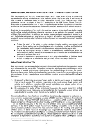 1
INTERNATIONAL STATEMENT: END-TO-END ENCRYPTION AND PUBLIC SAFETY
We, the undersigned, support strong encryption, which plays a crucial role in protecting
personal data, privacy, intellectual property, trade secrets and cyber security. It also serves a
vital purpose in repressive states to protect journalists, human rights defenders and other
vulnerable people, as stated in the 2017 resolution of the UN Human Rights Council1
.
Encryption is an existential anchor of trust in the digital world and we do not support counter-
productive and dangerous approaches that would materially weaken or limit security systems.
Particular implementations of encryption technology, however, pose significant challenges to
public safety, including to highly vulnerable members of our societies like sexually exploited
children. We urge industry to address our serious concerns where encryption is applied in a
way that wholly precludes any legal access to content. We call on technology companies to
work with governments to take the following steps, focused on reasonable, technically feasible
solutions:
• Embed the safety of the public in system designs, thereby enabling companies to act
against illegal content and activity effectively with no reduction to safety, and facilitating
the investigation and prosecution of offences and safeguarding the vulnerable;
• Enable law enforcement access to content in a readable and usable format where an
authorisation is lawfully issued, is necessary and proportionate, and is subject to strong
safeguards and oversight; and
• Engage in consultation with governments and other stakeholders to facilitate legal
access in a way that is substantive and genuinely influences design decisions.
IMPACT ON PUBLIC SAFETY
Law enforcement has a responsibility to protect citizens by investigating and prosecuting crime
and safeguarding the vulnerable. Technology companies also have responsibilities and put in
place terms of service for their users that provide them authority to act to protect the public.
End-to-end encryption that precludes lawful access to the content of communications in any
circumstances directly impacts these responsibilities, creating severe risks to public safety in
two ways:
1. By severely undermining a company’s own ability to identify and respond to violations of
their terms of service. This includes responding to the most serious illegal content and
activity on its platform, including child sexual exploitation and abuse, violent crime,
terrorist propaganda and attack planning; and
2. By precluding the ability of law enforcement agencies to access content in limited
circumstances where necessary and proportionate to investigate serious crimes and
protect national security, where there is lawful authority to do so.
Concern about these risks has been brought into sharp focus by proposals to apply end-to-
end encryption across major messaging services. UNICEF estimates that one in three internet
users is a child. The WePROTECT Global Alliance – a coalition of 98 countries, 39 of the
largest companies in the global technology industry, and 41 leading civil society organisations
– set out clearly the severity of the risks posed to children online by inaccessible encrypted
services in its 2019 Global Threat Assessment: “Publicly-accessible social media and
communications platforms remain the most common methods for meeting and grooming
children online. In 2018, Facebook Messenger was responsible for nearly 12 million of the
18.4 million worldwide reports of CSAM [child sexual abuse material to the US National Center
for Missing and Exploited Children (NCMEC)]. These reports risk disappearing if end-to-end
encryption is implemented by default, since current tools used to detect CSAM [child sexual
1
https://documents-dds-ny.un.org/doc/UNDOC/LTD/G17/073/06/PDF/G1707306.pdf?OpenElement
 