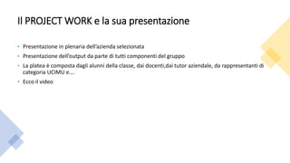 Il PROJECT WORK e la sua presentazione
• Presentazione in plenaria dell’azienda selezionata
• Presentazione dell’output da parte di tutti componenti del gruppo
• La platea è composta dagli alunni della classe, dai docenti,dai tutor aziendale, da rappresentanti di
categoria UCIMU e….
• Ecco il video
 