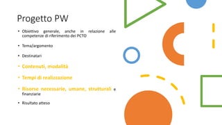 Progetto PW
• Obiettivo generale, anche in relazione alle
competenze di riferimento dei PCTO
• Tema/argomento
• Destinatari
• Contenuti, modalità
• Tempi di realizzazione
• Risorse necessarie, umane, strutturali e
finanziarie
• Risultato atteso
 