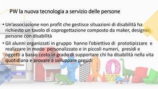 PW la nuova tecnologia a servizio delle persone
• Un’associazione non profit che gestisce situazioni di disabilità ha
richiesto un tavolo di coprogettazione composto da maker, designer,
persone con disabilità
• Gli alunni organizzati in gruppo hanno l’obiettivo di prototipizzare e
realizzare in modo personalizzato e in piccoli numeri, presidi e
oggetti a basso costo in grado di supportare chi ha disabilità nella vita
quotidiana e provare a sviluppare presidi
 