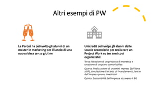 Altri esempi di PW
La Peroni ha coinvolto gli alunni di un
master in marketing per il lancio di una
nuova birra senza glutine
Unicredit coinvolge gli alunni delle
scuole secondarie per realizzare un
Project Work su tre anni così
organizzato:
Terza: Ideazione di un prodotto di monetica e
creazione di un piano comunicativo
Quarta: Realizzazione di una mini impresa (dall’idea
a BP), simulazione di ricerca di finanziamento, lancio
dell’impresa presso investitori
Quinta: Sostenibilità dell’impresa attraverso il BG
 