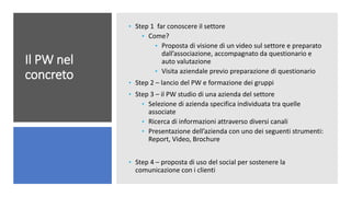 Il PW nel
concreto
• Step 1 far conoscere il settore
• Come?
• Proposta di visione di un video sul settore e preparato
dall’associazione, accompagnato da questionario e
auto valutazione
• Visita aziendale previo preparazione di questionario
• Step 2 – lancio del PW e formazione dei gruppi
• Step 3 – il PW studio di una azienda del settore
• Selezione di azienda specifica individuata tra quelle
associate
• Ricerca di informazioni attraverso diversi canali
• Presentazione dell’azienda con uno dei seguenti strumenti:
Report, Video, Brochure
• Step 4 – proposta di uso del social per sostenere la
comunicazione con i clienti
 