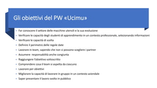 Gli obiettivi del PW «Ucimu»
• Far conoscere il settore delle macchine utensili e la sua evoluzione
• Verificare le capacità degli studenti di apprendimento in un contesto professionale, selezionando informazioni
• Verificare le capacità di scelta
• Definire il perimetro delle regole date
• Lavorare in team, sapendo che non si possono scegliere i partner
• Assumere responsabilità anche congiunta
• Raggiungere l’obiettivo sottoscritto
• Comprendere cosa il team si aspetta da ciascuno
• Lavorare per obiettivi
• Migliorare la capacità di lavorare in gruppo in un contesto aziendale
• Saper presentare il lavoro svolto in pubblico
 