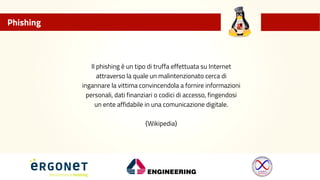 Phishing
Il phishing è un tipo di truffa effettuata su Internet
attraverso la quale un malintenzionato cerca di
ingannare la vittima convincendola a fornire informazioni
personali, dati finanziari o codici di accesso, fingendosi
un ente affidabile in una comunicazione digitale.
{Wikipedia}
 