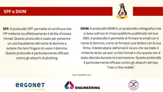 SPF e DKIM
SPF: Il protocollo SPF permette di certificare che
l’IP mittente ha effettivamente il diritto d’inviare
l’email.Questo protocollo è usato per prevenire
un uso fraudolento del nome di dominio e
evitare che terzi fingano di usare il dominio.
Questo protocollo è particolarmente efficace
contro gli attacchi di phishing.
DKIM: Il protocollo DKIM è un protocollo crittografico che
si basa sull’uso di chiavi pubbliche pubblicate nei tuoi
DNS. Il protocollo ti permette di firmare le email con il
nome di dominio, come se firmassi una lettera con la tua
firma. Il destinatario dell’email è sicuro che sia stato il
mittente lecito ad aver scritto l’email e che questa non è
stata alterata durante la trasmissione. Questo protocollo
è particolarmente efficace contro gli attacchi del tipo
"man in the middle”.
Fonte: Sendinblue.com
 