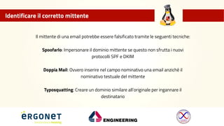 Identificare il corretto mittente
Il mittente di una email potrebbe essere falsificato tramite le seguenti tecniche:
Spoofarlo: Impersonare il dominio mittente se questo non sfrutta i nuovi
protocolli SPF e DKIM
Doppia Mail: Ovvero inserire nel campo nominativo una email anziché il
nominativo testuale del mittente
Typosquatting: Creare un dominio similare all’originale per ingannare il
destinatario
 