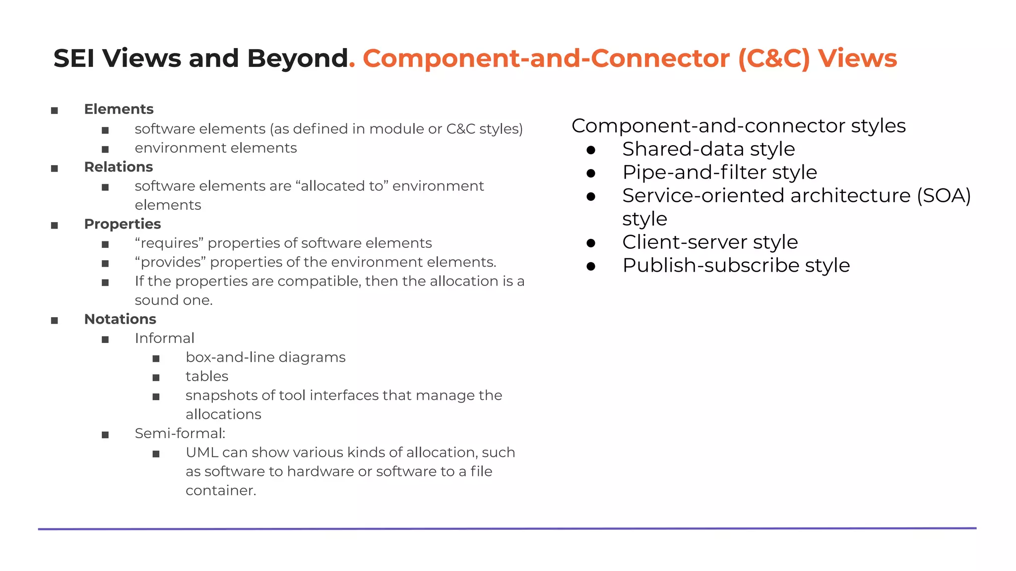 SEI Views and Beyond. Component-and-Connector (C&C) Views
■ Elements
■ software elements (as deﬁned in module or C&C styles)
■ environment elements
■ Relations
■ software elements are “allocated to” environment
elements
■ Properties
■ “requires” properties of software elements
■ “provides” properties of the environment elements.
■ If the properties are compatible, then the allocation is a
sound one.
■ Notations
■ Informal
■ box-and-line diagrams
■ tables
■ snapshots of tool interfaces that manage the
allocations
■ Semi-formal:
■ UML can show various kinds of allocation, such
as software to hardware or software to a ﬁle
container.
Component-and-connector styles
● Shared-data style
● Pipe-and-ﬁlter style
● Service-oriented architecture (SOA)
style
● Client-server style
● Publish-subscribe style
 