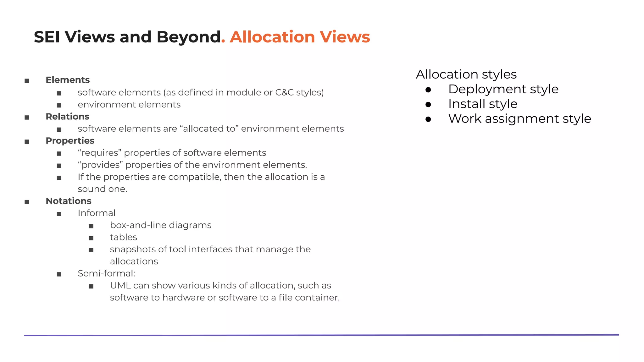 SEI Views and Beyond. Allocation Views
■ Elements
■ software elements (as deﬁned in module or C&C styles)
■ environment elements
■ Relations
■ software elements are “allocated to” environment elements
■ Properties
■ “requires” properties of software elements
■ “provides” properties of the environment elements.
■ If the properties are compatible, then the allocation is a
sound one.
■ Notations
■ Informal
■ box-and-line diagrams
■ tables
■ snapshots of tool interfaces that manage the
allocations
■ Semi-formal:
■ UML can show various kinds of allocation, such as
software to hardware or software to a ﬁle container.
Allocation styles
● Deployment style
● Install style
● Work assignment style
 