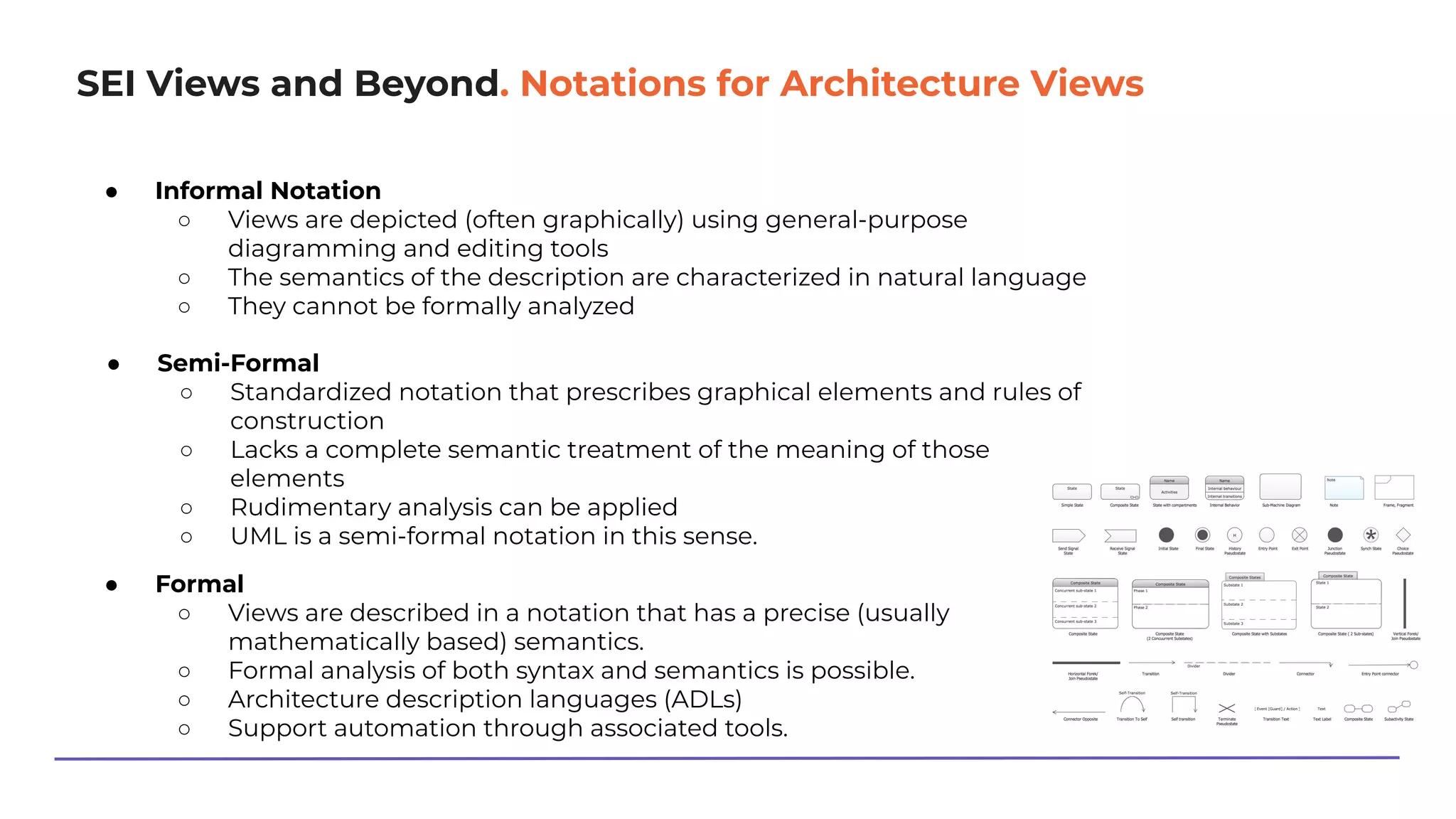 SEI Views and Beyond. Notations for Architecture Views
● Informal Notation
○ Views are depicted (often graphically) using general-purpose
diagramming and editing tools
○ The semantics of the description are characterized in natural language
○ They cannot be formally analyzed
● Semi-Formal
○ Standardized notation that prescribes graphical elements and rules of
construction
○ Lacks a complete semantic treatment of the meaning of those
elements
○ Rudimentary analysis can be applied
○ UML is a semi-formal notation in this sense.
● Formal
○ Views are described in a notation that has a precise (usually
mathematically based) semantics.
○ Formal analysis of both syntax and semantics is possible.
○ Architecture description languages (ADLs)
○ Support automation through associated tools.
 