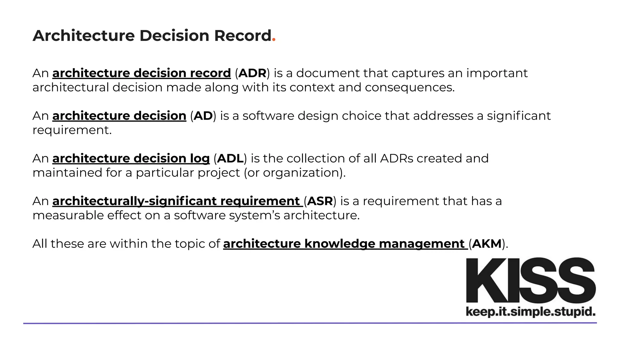 Architecture Decision Record.
An architecture decision record (ADR) is a document that captures an important
architectural decision made along with its context and consequences.
An architecture decision (AD) is a software design choice that addresses a signiﬁcant
requirement.
An architecture decision log (ADL) is the collection of all ADRs created and
maintained for a particular project (or organization).
An architecturally-signiﬁcant requirement (ASR) is a requirement that has a
measurable effect on a software system’s architecture.
All these are within the topic of architecture knowledge management (AKM).
 