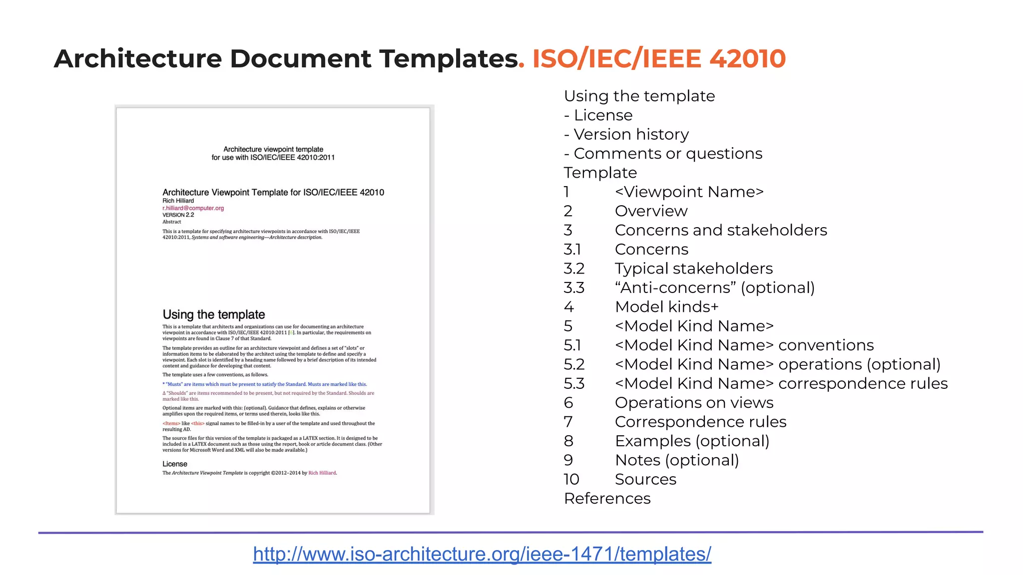 Architecture Document Templates. ISO/IEC/IEEE 42010
http://www.iso-architecture.org/ieee-1471/templates/
Using the template
- License
- Version history
- Comments or questions
Template
1 <Viewpoint Name>
2 Overview
3 Concerns and stakeholders
3.1 Concerns
3.2 Typical stakeholders
3.3 “Anti-concerns” (optional)
4 Model kinds+
5 <Model Kind Name>
5.1 <Model Kind Name> conventions
5.2 <Model Kind Name> operations (optional)
5.3 <Model Kind Name> correspondence rules
6 Operations on views
7 Correspondence rules
8 Examples (optional)
9 Notes (optional)
10 Sources
References
 