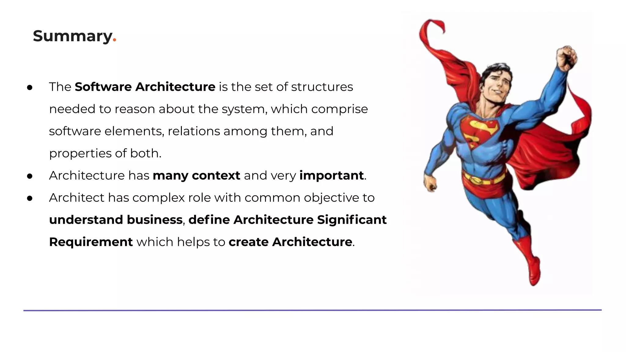Summary.
● The Software Architecture is the set of structures
needed to reason about the system, which comprise
software elements, relations among them, and
properties of both.
● Architecture has many context and very important.
● Architect has complex role with common objective to
understand business, deﬁne Architecture Signiﬁcant
Requirement which helps to create Architecture.
 